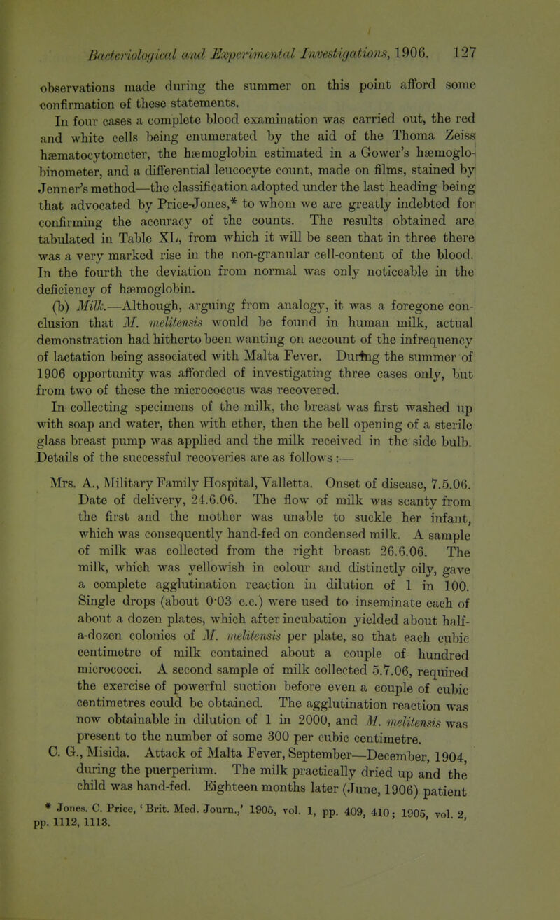 / Bactcriolofjical ami Experhiuntal Invcstifjcdions, 1906. 127 observations made during the summer on this point afford some confirmation of these statements. In four cases a complete blood examination was carried out, the red and white cells being enumerated by the aid of the Thoma Zeiss haematocytometer, the hj^^moglobin estimated in a Gower's haemoglo- binometer, and a differential leucocyte count, made on films, stained by Jenner's method—the classification adopted under the last heading being that advocated by Price-Jones,* to whom we are greatly indebted fori confirming the accuracy of the counts. The results obtained are tabulated in Table XL, from which it will be seen that in three there was a very marked rise in the non-granular cell-content of the blood. In the fourth the deviation from normal was only noticeable in the deficiency of haemoglobin. (b) Milk—Although, arguing from analogy, it was a foregone con- clusion that M. melitensis Avould be found in human milk, actual demonstration had hitherto been wanting on account of the infrequency of lactation being associated with Malta Fever. During the summer of 1906 opportunity was afforded of investigating three cases only, but from two of these the micrococcus was recovered. In collecting specimens of the milk, the breast was first washed up with soap and water, then with ether, then the bell opening of a sterile glass breast pump was applied and the milk received in the side bulb. Details of the successful recoveries are as follows :— Mrs. A., Military Family Hospital, Valletta. Onset of disease, 7.5.06. Date of delivery, 24.6.06. The flow of milk was scanty from the first and the mother was imable to suckle her infant, which was consequently hand-fed on condensed milk. A sample of milk was collected from the right breast 26.6.06. The milk, which was yellowish in colour and distinctly oily, gave a complete agglutination reaction in dilution of 1 in 100. Single drops (about 0-03 c.c.) were used to inseminate each of about a dozen plates, Avhich after incubation yielded about half- a-dozen colonies of M. melitensis per plate, so that each culnc centimetre of milk contained about a couple of hundred micrococci. A second sample of milk collected 5.7.06, required the exercise of powerful suction before even a couple of cubic centimetres could be obtained. The agglutination reaction was now obtainable in dilution of 1 in 2000, and M. melitensis was present to the number of some 300 per cubic centimetre. C. G., Misida. Attack of Malta Fever, September—December, 1904 during the puerperium. The milk practically dried up and the child was hand-fed. Eighteen months later (June, 1906) patient • Jones. C. Price, 'Brit. Med. Jouvn.,' 1905, toI. 1, pp. 409, 410- 1905 vol 2 pp. 1112, 1113. ' ' • ^'