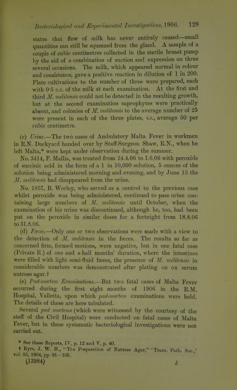 Iktotn'mlofiind find Erperimentfd Iiivrstif/cdions, 1906. states that flow of milk has never entirely ceased—small quantities can still be squeezed from the gland. A sample of a couple of cuhic centimetres collected in the sterile breast pump hy the aid of a combination of suction and expression on three several occasions. The milk, which appeared normal in colour and consistence, gave a positive reaction in dilution of 1 in 200. Plate cultivations to the number of three were prepared, each with 0*5 c.c. of the milk at each examination. At the first and third M. melifensis could not be detected in the resulting growth, but at the second examination saprophytes were practically absent, and colonies of M. melitensis to the average number of 25 were present in each of the three plates, i.e., average 50 per cubic centimetre. (c) Unne.—The two cases of Ambulatory Malta Fever in workmen in R.N. Dockyard handed over by Staff-Surgeon Shaw, R.N., when he left jNIalta,* were kept under observation during the summer. No. 3414, F. Mallia, was treated from 24.4.06 to 1.6.06 with peroxide of succinic acid in the form of a 1 in 10,000 solution, 5 ounces of the solution being administered morning and evening, and by June 15 the 31. meUtends had disappeared from the urine. No. 1857, B. Worley, who served as a control to the previous case whilst peroxide was being administered, continued to pass urine con- taining large numlicrs of M. 'ineUtensu until October, when the examination of his urine was discontinued, although he, too, had been put on the peroxide in similar doses for a fortnight from 18.8.06 to 31.8.06. (d) Fceces.—Only one or two observations were made with a view to the detection of M. melitensis in the fseces. The results so far as concerned firm, formed motions, were negative, but in one fatal case (Private R.) of one and a-half months' duration, where the intestines were filled with light semi-fluid fseces, the presence of M. melitensis in considerable numbers was demonstrated after plating on ox serum nutrose agar.f (e) Post-moiiem Examinations.—But two fatal cases of Malta Fever occurred during the first eight months of 1906 in the R.M. Hospital, Valletta, upon which post-mortem examinations were held. The details of these are here tabulated. Several post mortems (which were witnessed by the courtesy of the staff of the Civil Hospital) were conducted on fatal cases of Malta Fever, but in these systematic bacteriological investigations were not carried out. * See these Reports, IV, p. 12 and V, p. 40. t Eyre, J. W. H., The Preparation of Nutrose Agar, 'Trans. Path. Soc ' Tol. 55, 1904, pp. 91- 105. (13984) k