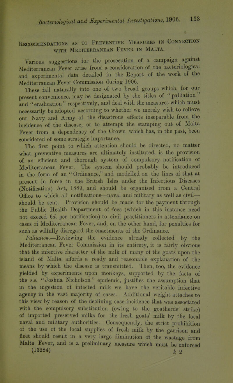 Recommendations as to Preventive Measures in Connection WITH Mediterranean Fever in Malta. Various suggestions for the prosecution of a campaign against Mediterranean Fever arise from a consideration of the bacteriological and experimental data detailed in the Eeport of the work of the Mediterranean Fever Commission during 1906. These fall naturally into one of two broad groups which, for our present convenience, may be designated by the titles of  palliation  and  eradication  respectively, and deal with the measures which must necessarily be adopted according to whether we merely wish to relieve our Navy and Army of the disastrous effects inseparable from the incidence of the disease, or to attempt the stamping out of Malta Fever from a dependency of the Crown which has, in the past, been considered of some strategic importance. The first point to which attention should be directed, no matter what preventive measures are ultimately instituted, is the provision of an efficient and thorough system of compulsory notification of Mediterranean Fever. The system should probably be introduced in the form of an  Ordinance, and modelled on the lines of that at present in force in the British Isles under the Infectious Diseases (Notification) Act, 1889, and should be organised from a Central Office to which all notifications—naval and military as well as civil— should be sent. Provision should be made for the payment through the Public Health Department of fees (which in this instance need not exceed 6t/. per notification) to civil practitioners in attendance on cases of Mediterranean Fever, and, on the other hand, for penalties for such as wilfully disregard the enactments of the Ordinance. Palliation.—Reviewing the evidence already collected by the Mediterranean Fever Commission in its entirety, it is fairly obvious that the infective character of the milk of many of the goats upon the island of Malta affords a ready and reasonable explanation of the means by which the disease is transmitted. Then, too, the evidence yielded by experiments upon monkeys, supported by the facts of the s.s. Joshua Nicholson epidemic, justifies the assumption that in the ingestion of infected milk we have the veritable infective agency in the vast majority of cases. Additional weight attaches to this view by reason of the declining case incidence that was associated with the compulsory substitution (owing to the goatherds' strike) of imported preserved milks for the fresh goats' milk by the local naval and military authorities. Consequently, the strict prohibition of the use of the local supplies of fresh milk by the garrison and fleet should result in a very large diminution of the wastage from Malta Fever, and is a preliminary measure which must be enforced (13984) /, 2