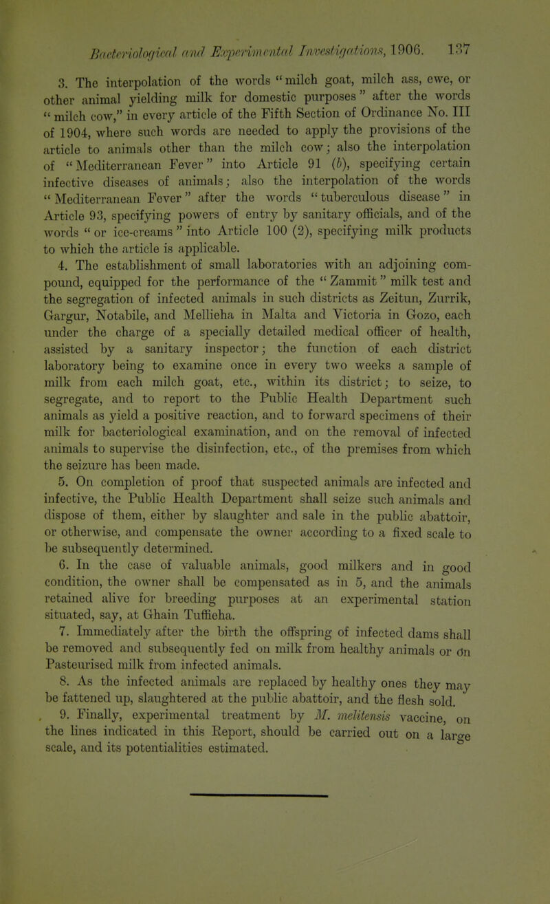 3. The interpolation of the words  milch goat, milch ass, ewe, or other animal yielding milk for domestic purposes after the words  milch cow, in every article of the Fifth Section of Ordinance No. Ill of 1904, where such words are needed to apply the provisions of the article to animals other than the milch cow; also the interpolation of Mediterranean Fever into Article 91 (h), specifying certain infective diseases of animals; also the interpolation of the words  Mediterranean Fever  after the words  tuberculous disease  in Article 93, specifying powers of entry by sanitary officials, and of the words  or ice-creams  into Article 100 (2), specifying milk products to which the article is applicable. 4. The establishment of small laboratories with an adjoining com- pound, equipped for the performance of the  Zammit milk test and the segregation of infected animals in such districts as Zeitun, Zurrik, Gargur, Notabile, and Mellieha in Malta and Victoria in Gozo, each under the charge of a specially detailed medical officer of health, assisted by a sanitary inspector; the function of each district laboratory being to examine once in every two weeks a sample of milk from each milch goat, etc., within its district; to seize, to segregate, and to report to the Public Health Department such animals as yield a positive reaction, and to forward specimens of their milk for bacteriological examination, and on the removal of infected animals to supervise the disinfection, etc., of the premises from which the seizure has been made. 5. On completion of proof that suspected animals are infected and infective, the Public Health Department shall seize such animals and dispose of them, either by slaughter and sale in the public abattoir, or otherwise, and compensate the owner according to a fixed scale to be subsequently determined. 6. In the case of valuable animals, good milkers and in good condition, the owner shall be compensated as in 5, and the animals retained alive for breeding purposes at an experimental station situated, say, at Ghain Tuffieha. 7. Immediately after the birth the offspring of infected dams shall be removed and subsequently fed on milk from healthy animals or dn Pasteurised milk from infected animals. 8. As the infected animals are replaced by healthy ones they may be fattened up, slaughtered at the public abattoir, and the flesh sold. 9. Finally, experimental treatment by M. melitensis vaccine, on the lines indicated in this Eeport, should be carried out on a laro-e scale, and its potentialities estimated.