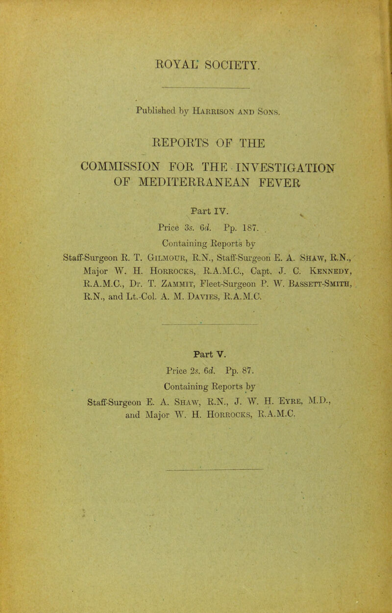 Published by Harrison and Sons. KEPOETS OF THE COMMISSION FOR THE INVESTIGATION OF MEDITERRANEAN FEVER Part IV. Price 3s. Qd. Pp. 187. Containing Eeports by StafF-Surgeon E. T. Gilmour, R.N., StafF-Surgeon E. A. Shaw, R.N., Major W. H. Horrocks, E.A.M.C., Capt. J. C. Kennedy, E.A.M.C., Dr. T. Zammit, Fleet-Surgeon P. W. Bassett-Smith, . E.N., and Lt.-Col. A. M. Davies, E.A.M.C. Part V. Price 2s. ed. Pp. 87. Containing Eeports by Staff-Surgeon E. A. Shaw, E.N., J. W. H. Eyre, M.D., and Major W. H. Horrocks, E.A.M.C.