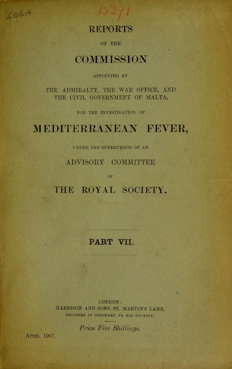 REPORTS OF THE COMMISSION APPOINTED BY THE ADMIRALTY, THE WAR OFFICE, AND THE CIVIL GOVERNMENT OF MALTA, FOR THE INVESTIGATION OF MEDITERRANEAN FEVER, UNDER THE SUPERVISION OF AN ADVISORY COMMITTEE OF THE ROYAL SOCIETY. PART VII. LONDON: HARRISON AND SONS, ST. MARTIN'S LANE, PRINTERS IN ORDINARY TO HIS MAJESTY. Price Five Shillings. April 1907.