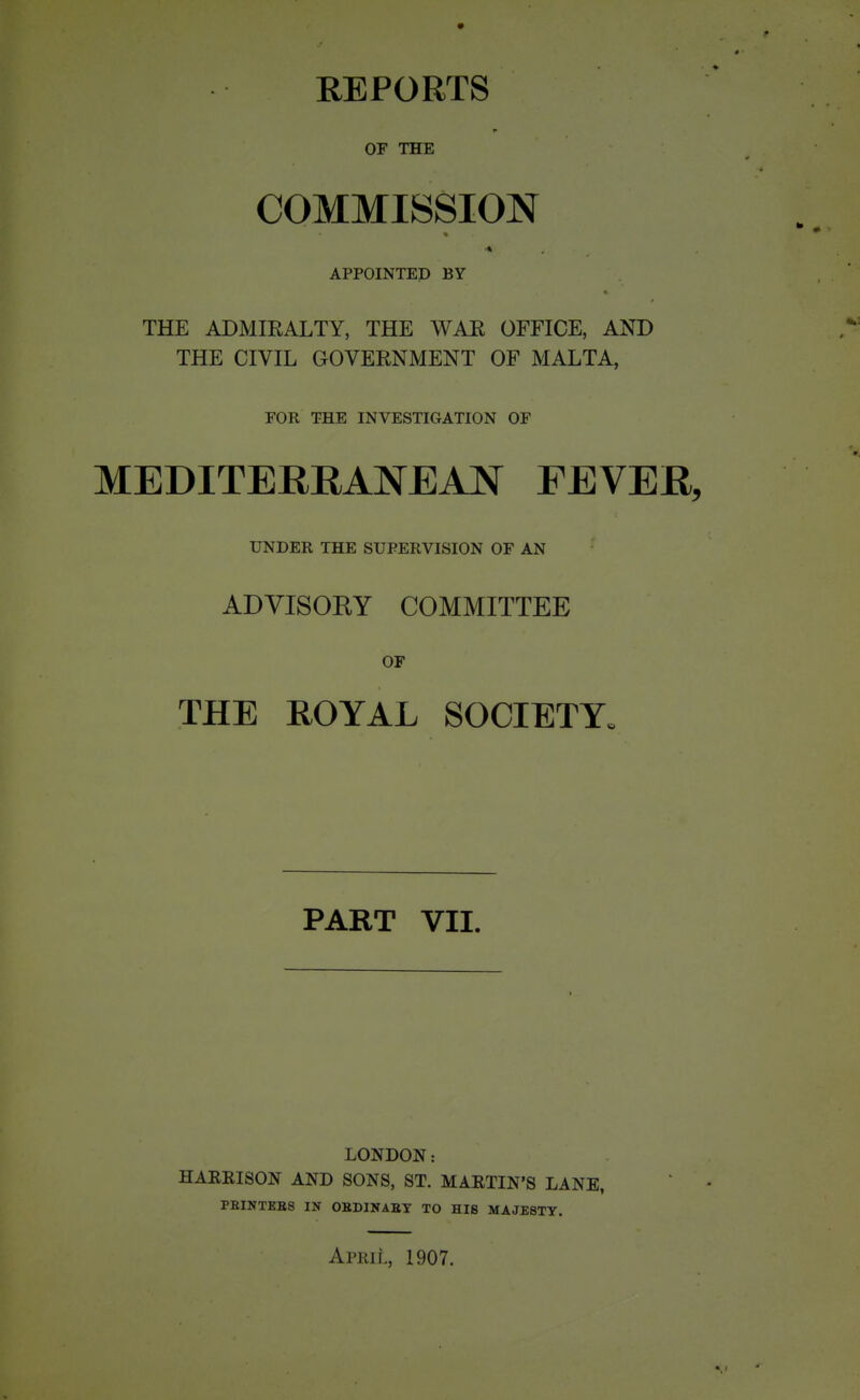 REPORTS OF THE COMMISSION APPOINTED BY THE ADMIRALTY, THE WAR OFFICE, AND THE CIVIL GOVERNMENT OF MALTA, FOR THE INVESTIGATION OF MEDITERRANEAN FEVER, UNDER THE SUPERVISION OF AN ADVISOKY COMMITTEE OF THE ROYAL SOCIETY. PART VII. LONDON: HARRISON AND SONS, ST. MARTIN'S LANE, PEINTEBS IN OKDINABY TO HIS MAJESTY.