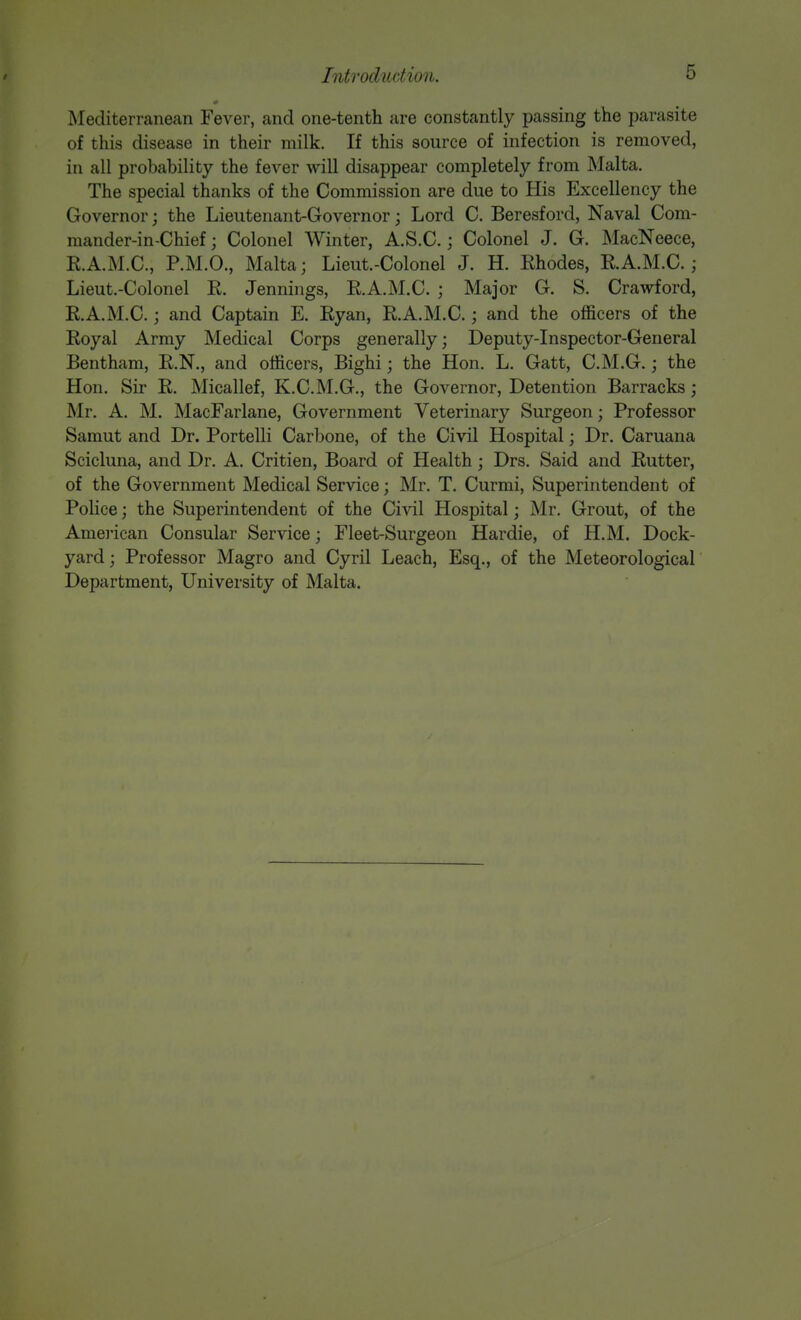 Mediterranean Fever, and one-tenth are constantly passing the parasite of this disease in their milk. If this source of infection is removed, in all probability the fever will disappear completely from Malta. The special thanks of the Commission are due to His Excellency the Governor; the Lieutenant-Governor; Lord C. Beresford, Naval Com- mander-in-Chief ; Colonel Winter, A.S.C.; Colonel J. G. MacNeece, E.A.M.C., P.M.O., Malta; Lieut-Colonel J. H. Ehodes, E.A.M.C.; Lieut.-Colonel E. Jennings, E.A.M.C. ; Major G. S. Crawford, E.A.M.C.; and Captain E. Eyan, E.A.M.C.; and the officers of the Eoyal Army Medical Corps generally; Deputy-Inspector-General Bentham, E.N., and officers, Bighi; the Hon. L. Gatt, C.M.G.; the Hon. Sir E. Micallef, K.C.M.G., the Governor, Detention Barracks; Mr. A. M. MacFarlane, Government Veterinary Surgeon; Professor Samut and Dr. Portelli Carbone, of the Civil Hospital; Dr. Caruana Scicluna, and Dr. A. Critien, Board of Health; Drs. Said and Eutter, of the Government Medical Service; Mr. T. Curmi, Superintendent of Police; the Superintendent of the Civil Hospital; Mr. Grout, of the American Consular Service; Fleet-Surgeon Hardie, of H.M. Dock- yard ; Professor Magro and Cyril Leach, Esq., of the Meteorological Department, University of Malta.