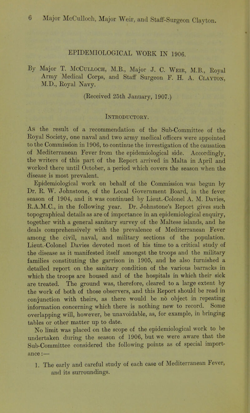 EPIDEMIOLOGICAL WORK IN 1906. By Major T. McCulloch, M.B., Major J. C. Weir, M.B, Royal Army Medical Corps, and Staff Surgeon F. H. A. Clayton, M.D., Royal Navy. (Received 25th January, 1907.) Introductory. As the result of a recommendation of the Sub-Committee of the Royal Society, one naval and two army medical officers were appointed to the Commission in 1906, to continue the investigation of the causation of Mediterranean Fever from the epidemiological side. Accordingly, the writers of this part of the Report arrived in Malta in April and worked there until October, a period which covers the season when the disease is most prevalent. Epidemiological work on behalf of the Commission was begun by Dr. R. W. Johnstone, of the Local Government Board, in the fever season of 1904, and it was continued by Lieut.-Colonel A. M. Davies, R.A.M.C., in the following year. Dr. Johnstone's Report gives such topographical details as are of importance in an epidemiological enquiry, together with a general sanitary survey of the Maltese islands, and he deals comprehensively with the prevalence of Mediterranean Fever among the civil, naval, and military sections of the population. Lieut.-Colonel Davies devoted most of his time to a critical study of the disease as it manifested itself amongst the troops and the military families constituting the garrison in 1905, and he also furnished a detailed report on the sanitary condition of the various barracks in which the troops are housed and of the hospitals in which their sick are treated. The ground was, therefore, cleared to a large extent by the work of both of those observers, and this Report should be read in conjunction with theirs, as there would be no object in repeating information concerning which there is nothing new to record. Some overlapping will, however, be unavoidable, as, for example, in bringing tables or other matter up to date. No limit was placed on the scope of the epidemiological work to be undertaken during the season of 1906, but we were aware that the Sub-Committee considered the following points as of special import- ance :— 1. The early and careful study of each case of Mediterranean Fever, and its surroundings.