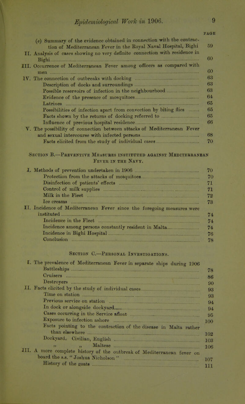 PAGE (c) Summary of the evidence obtained in connection with the contrac- tion of Mediterranean Fever in the Royal Naval Hospital, Bighi 59 II. Analysis of cases showing no very definite connection with residence in Bighi 60 III. Occurrence of Mediterranean Fever among officers as compared with men 60 IV. The connection of outbreaks with docking 63 Description of docks and surroundings 63 Possible reservoirs of infection in the neighbourhood 63 Evidence of the presence of mosquitoes 64 Latrines 65 Possibilities of infection apart from convection by biting flies 65 Facts shown by the returns of docking referred to 65 Influence of previous hospital residence 66 X. The possibility of connection between attacks of Mediterranean Fever and sexual intercoui*se with infected persons 68 Facts elicited from the study of individual cases 70 Section B.—Preventive Measures instituted against Mediterranean Fever in the Nayy. I, Methods of prevention undertaken in 1906 70 Protection from the attacks of mosquitoes 70 Disinfection of patients' effects 71 Control of milk supplies 71 Milk in the Fleet 72 Ice creams 73 II. Incidence of Mediterranean Fever since the foregoing measures were instituted 74 Incidence in the Fleet 74 Incidence among persons constantly resident in Malta 74 Incidence in Bighi Hospital 76 Conclusion , 78 Section C.—Personal Investigations. E. The prevalence of Mediterranean Fever in separate ships during 1906 Battleships 78 Cruisers 86 Destroyers , .*....... 90 II. Facts elicited by the studj of individual cases 93 Time on station 93 Previous service on station 94 In dock or alongside dockyard 94 Cases occurring in the Service afloat 95 Exposure to infection ashore 100 Facts pointing to the contraction of the disease in Malta rather than else where 102 Dockyard, Civilian, English 103 » gv Maltese 106 III. A more complete history of the outbreak of Mediterranean fever on board the s.s.  Joshua Nicholson  107 History of the goats HI