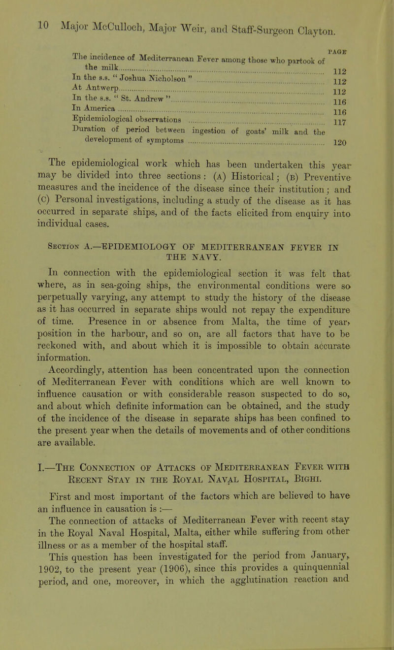 mi • • n PAGE Ihe incidence of Mediterranean Fever among those who partook of the milk -^2 In the s.8.  Joshua Nicholson  112- At Antwerp 112 In the s.s.  St. Andrew  116 In America ,,,» lib Epidemiological observations Duration of period between ingestion of goats' milk and the development of symptoms 120 The epidemiological work which has been undertaken this year may be divided into three sections : (a) Historical • (b) Preventive measures and the incidence of the disease since their institution j and (c) Personal investigations, including a study of the disease as it has- occurred in separate ships, and of the facts elicited from enquiry into individual cases. Section A.—EPIDEMIOLOGY OF MEDITERRANEAN FEVER IN THE NAVY. In connection with the epidemiological section it was felt that where, as in sea-going ships, the environmental conditions were so perpetually varying, any attempt to study the history of the disease as it has occurred in separate ships would not repay the expenditure of time. Presence in or absence from Malta, the time of year* position in the harbour, and so on, are all factors that have to be reckoned with, and about which it is impossible to obtain accurate information. Accordingly, attention has been concentrated upon the connection of Mediterranean Fever with conditions which are well known to influence causation or with considerable reason suspected to do so, and about which definite information can be obtained, and the study of the incidence of the disease in separate ships has been confined to the present year when the details of movements and of other conditions are available. I.—The Connection of Attacks of Mediterranean Fever with Recent Stay in the Royal Naval Hospital, Bighi. First and most important of the factors which are believed to have an influence in causation is :— The connection of attacks of Mediterranean Fever with recent stay in the Royal Naval Hospital, Malta, either while suffering from other illness or as a member of the hospital staff. This question has been investigated for the period from January, 1902, to the present year (1906), since this provides a quinquennial period, and one, moreover, in which the agglutination reaction and