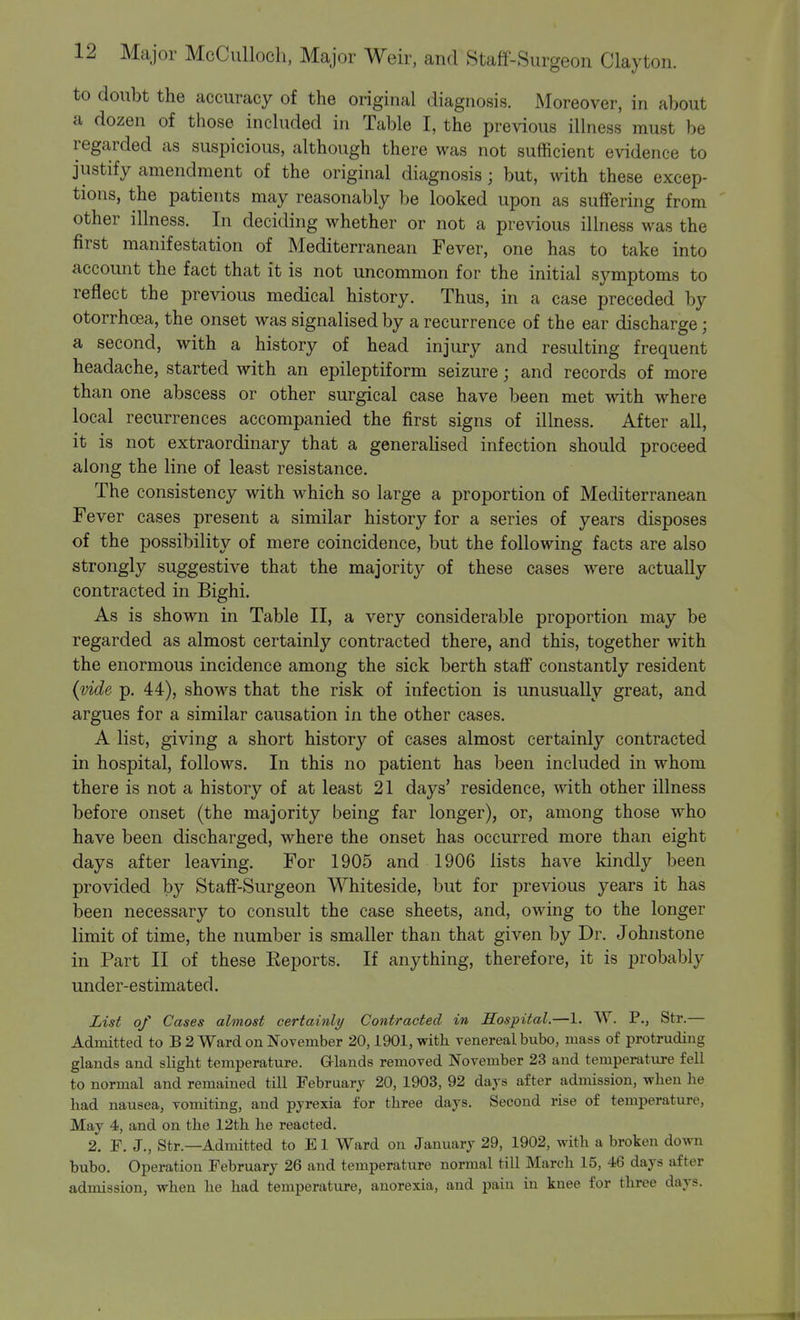 to doubt the accuracy of the original diagnosis. Moreover, in about a dozen of those included in Table I, the previous illness must be regarded as suspicious, although there was not sufficient evidence to justify amendment of the original diagnosis; but, with these excep- tions, the patients may reasonably be looked upon as suffering from other illness. In deciding whether or not a previous illness was the first manifestation of Mediterranean Fever, one has to take into account the fact that it is not uncommon for the initial symptoms to reflect the previous medical history. Thus, in a case preceded by otorrhoea, the onset was signalised by a recurrence of the ear discharge; a second, with a history of head injury and resulting frequent headache, started with an epileptiform seizure; and records of more than one abscess or other surgical case have been met with where local recurrences accompanied the first signs of illness. After all, it is not extraordinary that a generalised infection should proceed along the line of least resistance. The consistency with which so large a proportion of Mediterranean Fever cases present a similar history for a series of years disposes of the possibility of mere coincidence, but the following facts are also strongly suggestive that the majority of these cases were actually contracted in Bighi. As is shown in Table II, a very considerable proportion may be regarded as almost certainly contracted there, and this, together with the enormous incidence among the sick berth staff constantly resident (vide p. 44), shows that the risk of infection is unusually great, and argues for a similar causation in the other cases. A list, giving a short history of cases almost certainly contracted in hospital, follows. In this no patient has been included in whom there is not a history of at least 21 days' residence, with other illness before onset (the majority being far longer), or, among those who have been discharged, where the onset has occurred more than eight days after leaving. For 1905 and 1906 lists have kindly been provided by Staff-Surgeon Whiteside, but for previous years it has been necessary to consult the case sheets, and, owing to the longer limit of time, the number is smaller than that given by Dr. Johnstone in Part II of these Reports. If anything, therefore, it is probably under-estimated. List of Cases almost certainly Contracted in Hospital.—1. W. P., Str.— Admitted to B 2 Ward on November 20,1901, with venereal bubo, mass of protruding glands and slight temperature. Glands removed November 23 and temperature fell to normal and remained till February 20, 1903, 92 days after admission, when he had nausea, vomiting, and pyrexia for three days. Second rise of temperature, May 4, and on the 12th he reacted. 2. F. J., Str.—Admitted to E1 Ward on January 29, 1902, with a broken down bubo. Operation February 26 and temperature normal till March 15, 46 days after admission, when he had temperature, anorexia, and pain in knee for three days.