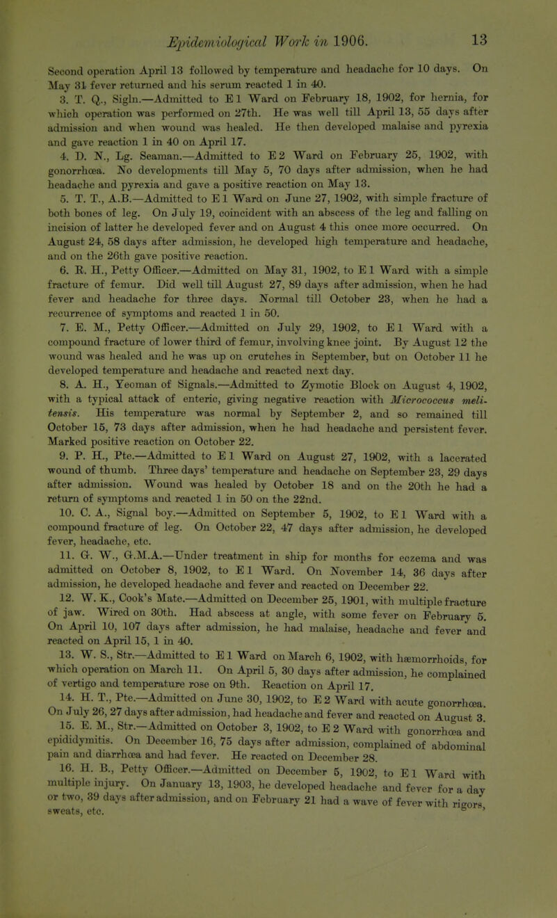 Second operation April 13 followed by temperature and headache for 10 days. On May 31 fever returned and his serum reacted 1 in 40. 3. T. Q., Sigln.—Admitted to E1 Ward on February 18, 1902, for hernia, for whioh operation was performed on 27th. He was well till April 13, 55 days after admission and when wound was healed. He then developed malaise and pyrexia and gave reaction 1 in 40 on April 17. 4. D. N., Lg. Seaman.—Admitted to E2 Ward on February 25, 1902, with gonorrhoea. No developments till May 5, 70 days after admission, when he had headache and pyrexia and gave a positive reaction on May 13. 5. T. T., A.B.—Admitted to E1 Ward on June 27, 1902, with simple fracture of both bones of leg. On July 19, coincident with an abscess of the leg and falling on incision of latter he developed fever and on August 4 this once more occurred. On August 24, 58 days after admission, he developed high temperature and headache, and on the 26th gave positive reaction. 6. E. H., Petty Officer.—Admitted on May 31, 1902, to El Ward with a simple fracture of femur. Did well till August 27, 89 days after admission, when he had fever and headache for three days. Normal till October 23, when he had a recurrence of symptoms and reacted 1 in 50. 7. E. M., Petty Officer.—Admitted on July 29, 1902, to E1 Ward with a compound fracture of lower third of femur, involving knee joint. By August 12 the wound was healed and he was up on crutches in September, but on October 11 he developed temperature and headache and reacted next day. 8. A. H., Yeoman of Signals.—Admitted to Zymotic Block on August 4, 1902, with a typical attack of enteric, giving negative reaction with Micrococcus meli- tensis. His temperature was normal by September 2, and so remained till October 15, 73 days after admission, when he had headache and persistent fever. Marked positive reaction on October 22. 9. P. H., Pte.—Admitted to El Ward on August 27, 1902, with a lacerated wound of thumb. Three days' temperature and headache on September 23, 29 days after admission. Wound was healed by October 18 and on the 20th he had a return of symptoms and reacted 1 in 50 on the 22nd. 10. C. A., Signal boy.—Admitted on September 5, 1902, to E1 Ward with a compound fracture of leg. On October 22, 47 days after admission, he developed fever, headache, etc. 11. GK W., G-.M.A.—Under treatment in ship for months for eczema and was admitted on October 8, 1902, to E1 Ward. On November 14, 36 days after admission, he developed headache and fever and reacted on December 22. 12. W. K., Cook's Mate—Admitted on December 25, 1901, with multiple fracture of jaw. Wired on 30th. Had abscess at angle, with some fever on February 5. On April 10, 107 days after admission, he had malaise, headache and fever and reacted on April 15, 1 in 40. 13. W. S., Str.—Admitted to El Ward on March 6, 1902, with hamiorrhoids, for which operation on March 11. On April 5, 30 days after admission, he complained of vertigo and temperature rose on 9th. Reaction on April 17. 14. H. T., Pte.—Admitted on June 30, 1902, to E2 Ward with acute gonorrhoea. On July 26,27 days after admission, had headache and fever and reacted on August 3* 15. E. M., Str.-Admitted on October 3, 1902, to E 2 Ward with gonorrhoea and epididymitis. On December 16, 75 days after admission, complained of abdominal pain and diarrhoea and had fever. He reacted on December 28. 16. H. B., Petty Officer.—Admitted on December 5, 1902, to E1 Ward with multiple injury. On January 13, 1903, he developed headache and fever for a day or two, 39 days after admission, and on February 21 had a wave of fever with rieor* sweats, etc. ° *