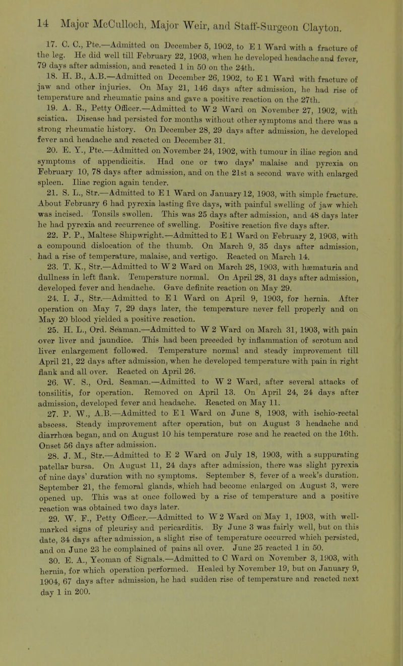 17. C. 0., Pfce.—Admitted on December 5, 1902, to E 1 Ward with a fracture of the leg. He did well till February 22, 1903, when he developed headache and fever, 79 days after admission, and reacted 1 in 50 on the 24th. 18. H. B., A.B.—Admitted on December 26, 1902, to E1 Ward with fracture of jaw and other injuries. On May 21, 146 days after admission, he had rise of temperature and rheumatic pains and gave a positive reaction on the 27th. 19. A. R., Petty Officer.—Admitted to W 2 Ward on November 27, 1902, with sciatioa. Disease had persisted for months without other symptoms and there was a strong rheumatic history. On December 28, 29 days after admission, he developed fever and headache and reacted on December 31. 20. E. Y., Pte.—Admitted on November 24, 1902, with tumour in iliac region and symptoms of appendicitis. Had one or two days' malaise and pyrexia on February 10, 78 days after admission, and on the 21st a second wave with enlarged spleen. Iliac region again tender. 21. S. L., Str.—Admitted to E 1 Ward on January 12, 1903, with simple fracture. About February 6 had pyrexia lasting five days, with painful swelling of jaw which was incised. Tonsils swollen. This was 25 days after admission, and 48 days later he had pyrexia and recurrence of swelling. Positive reaction five days after. 22. P. P., Maltese Shipwright.—Admitted to El Ward on February 2, 1903, with a compound dislocation of the thumb. On March 9, 35 days after admission, had a rise of temperature, malaise, and vertigo. Reacted on March 14. 23. T. K, Str.—Admitted to W2 Ward on March 28, 1903, with hsematuria and dullness in left flank. Temperature normal. On April 28, 31 days after admission, developed fever and headache. G-ave definite reaction on May 29. 24. I. J., Str.—Admitted to E1 Ward on April 9, 1903, for hernia. After operation on May 7, 29 days later, the temperature never fell properly and on May 20 blood yielded a positive reaction. 25. H. L., Ord. Seaman.—Admitted to W 2 Ward on March 31, 1903, with pain over liver and jaundice. This had been preceded by inflammation of scrotum and liver enlargement followed. Temperature normal and steady improvement till April 21, 22 days after admission, when he developed temperature with pain in right flank and all over. Reacted on April 26. 26. W. S., Ord. Seaman.—Admitted to W 2 Ward, after several attacks of tonsilitis, for operation. Removed on April 13. On April 24, 24 days after admission, developed fever and headache. Reacted on May 11. 27. P. W., A.B.—Admitted to El Ward on June 8, 1903, with ischio-rectal abscess. Steady improvement after operation, but on August 3 headache and diarrhoea began, and on August 10 his temperature rose and he reacted on the 16th. Onset 56 days after admission. 28. J. M., Str.—Admitted to E 2 Ward on July 18, 1903, with a suppurating patellar bursa. On August 11, 24 days after admission, there was slight pyrexia of nine days' duration with no symptoms. September 8, fever of a week's duration. September 21, the femoral glands, which had become enlarged on August 3, were opened up. This was at once followed by a rise of temperature and a positive reaction was obtained two days later. 29. W. F., Petty Officer.—Admitted to W 2 Ward on May 1, 1903, with well- marked Bigns of pleurisy and pericarditis. By June 3 was fairly well, but on this date, 34 days after admission, a slight rise of temperature occurred which persisted, and on June 23 he complained of pains all over. J une 25 reacted 1 in 50. 30. E. A., Yeoman of Signals.—Admitted to C Ward on November 3, 1903, with hernia, for which operation performed. Healed by November 19, but on January 9, 1904, 67 days after admission, he had sudden rise of temperature and reacted next day 1 in 200.