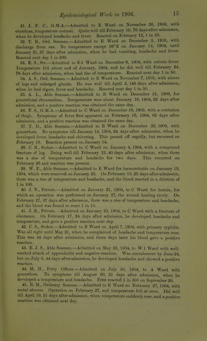 81. J. F. C, G.M.A.—Admitted to E Ward on November 26, 1903, with otorrhcea, temperature normal. Quite well till February 10, 76 days after admission, when he developed headache and fever. Reacted on February 12, 1 in 50. 32. T. B., Ord. Seaman.—Admitted to E Ward on December 5, 1903, with discharge from ear. No temperature except 990,2 on January 14, 1904, until January 31, 57 days after admission, when he had vomiting, headache and fever. Reacted next day 1 in 200. 33. E. S., Str.—Admitted to E 3 Ward on December 8, 1903, with enteric fever. Temperature fell about end of January, 1904, and he did well till February 24, 78 days after admission, when had rise of temperature. Reacted next day 1 in 50. 34. A. S., Ord. Seaman.—Admitted to E Ward on November 7, 1903, with ulcers of legs and enlarged glands. He was well till April 2, 146 days after admission, when he had rigors, fever and headache. Reacted next day 1 in 50. 35. A. L., Able Seaman.—Admitted to B Ward on December 15, 1903, for gonorrhceal rheumatism. Temperature rose about January 16, 1904, 32 days after admission, and a positive reaction was obtained the same day. 36. F. S., Q-.M.A.—Admitted to C Ward on December 16, 1903, with a contusion of thigh. Symptoms of fever first appeared on February 16, 1904, 62 days after admission, and a positive reaction was obtained the same day. 37. T. D., Able Seaman.—Admitted to B Ward on December 22, 1903, with gonorrhoea. No symptoms till January 14, 1904, 24 days after admission, when he developed fever, headache and shivering. This passed off rapidly, but recurred on February 10. Reaction present on January 14. 38. C. B., Stoker.—Admitted to C Ward on January 4, 1904, with a compound fracture of leg. Doing well till February 13, 40 days after admission, when there was a rise of temperature and headache for two days. This recurred on February 26 and reaction was present. 39. W. F., Able Seaman.—Admitted to E Ward for haemorrhoids on January 19, 1904, which were removed on January 23. On February 13, 25 days after admission, there was a rise of temperature and headache, and the blood reacted in a dilution of 1 in 100. 40. J. N., Private.—Admitted on January 21, 1904, to C Ward for hernia, for which an operation was performed on January 27, the wound healing nicely. On February 27, 37 days after admission, there was a rise of temperature and headache, and the blood was found to react 1 in 10. 41. J. R., Private.—Admitted on January 25, 1904, to C Ward with a fracture of olecranon. On February 17, 24 days after admission, he developed headache and temperature, and gave a positive reaction next day. 42. C. S., Stoker.—Admitted to B Ward on April 7, 1904, with primary syphilis. Was all right until May 21, when he complained of headache and temperature rose. This was 44 days after admission, and three days later his blood gave a positive reaction. 43. E. J. S., Able Seaman.—Admitted on May 23, 1904, to Wl Ward with well- marked attack of appendicitis and negative reaction. Was convalescent by June 24, but on July 6, 44 days after admission, he developed headache and showed a positive reaction. 44. M. H., Petty Officer.—Admitted on July 10, 1904, to A Ward with gonorrhoea. No symptoms till August 30, 51 days after admission, when he developed a temperature and headache. First reacted 1 in 300 on September 20. 45. B. M., Ordinary Seaman.—Admitted to E Ward on February 27, 1904, with rectal abscess. Operation on February 27, and temperature fell at once. Did well till April 19, 51 days after admission, when temperature suddenly rose, and a positive reaction was obtained next day.