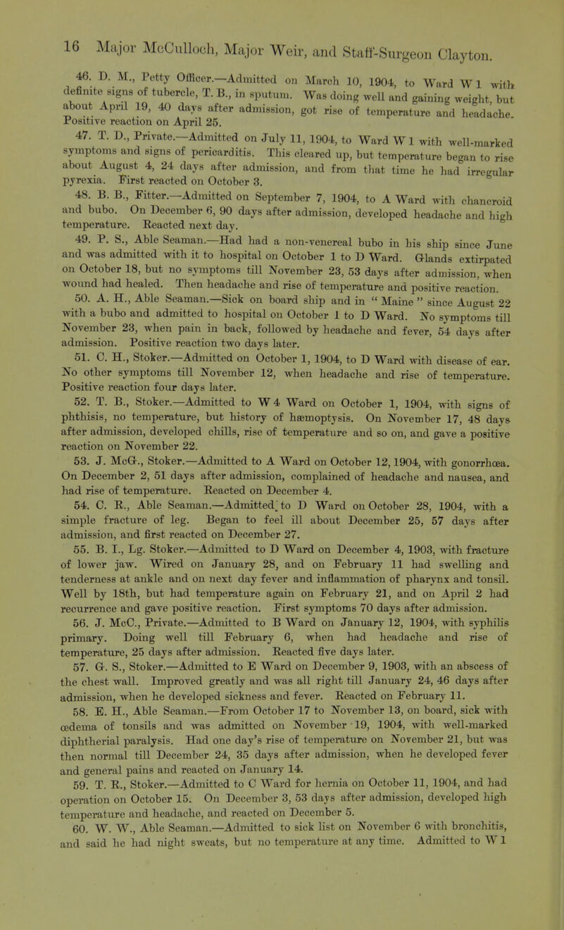 46. D. M., Petty Officer—Admitted on March 10, 1904, to Ward Wl with definite signs of tubercle, T. B., in sputum. Was doing well and gaining weight, but about April 19, 40 days after admission, got rise of temperature and headache Positive reaction on April 25. 47. T. D., Private.—Admitted on July 11, 1904, to Ward W 1 with well-marked symptoms and signs of pericarditis. This cleared up, but temperature began to rise about August 4, 24 days after admission, and from that time he had irregular pyrexia. First reacted on October 3. 48. B. B, Fitter.—Admitted on September 7, 1904, to A Ward with chancroid and bubo. On December 6, 90 days after admission, developed headache and high temperature. Eeacted next day. 49. P. S., Able Seaman.—Had had a non-venereal bubo in his ship since June and was admitted with it to hospital on October 1 to D Ward. G-lands extirpated on October 18, but no symptoms till November 23, 53 days after admission, when wound had healed. Then headache and rise of temperature and positive reaction. 50. A. H., Able Seaman.—Sick on board ship and in  Maine  since August 22 with a bubo and admitted to hospital on October 1 to D Ward. No symptoms till November 23, when pain in back, followed by headache and fever, 54 days after admission. Positive reaction two days later. 51. C. H., Stoker.—Admitted on October 1, 1904, to D Ward with disease of ear. No other symptoms till November 12, when headache and rise of temperature. Positive reaction four days later. 52. T. B., Stoker.—Admitted to W4 Ward on October 1, 1904, with signs of phthisis, no temperature, but history of haemoptysis. On November 17, 48 days after admission, developed chills, rise of temperature and so on, and gave a positive reaction on November 22. 53. J. McG-., Stoker.—Admitted to A Ward on October 12,1904, with gonorrhoea. On December 2, 51 days after admission, complained of headache and nausea, and had rise of temperature. Reacted on December 4. 54. C. R., Able Seaman.—Admitted; to D Ward on October 28, 1904, with a simple fracture of leg. Began to feel ill about December 25, 57 days after admission, and first reacted on December 27. 55. B. I., Lg. Stoker.—Admitted to D Ward on December 4, 1903, with fracture of lower jaw. Wired on January 28, and on February 11 had swelling and tenderness at ankle and on next day fever and inflammation of pharynx and tonsil. Well by 18th, but had temperature again on February 21, and on April 2 had recurrence and gave positive reaction. First symptoms 70 days after admission. 56. J. McC, Private.—Admitted to B Ward on January 12, 1904, with syphilis primary. Doing well till February 6, when had headache and rise of temperature, 25 days after admission. Reacted five days later. 57. Gr. S., Stoker.—Admitted to E Ward on December 9, 1903, with an abscess of the chest wall. Improved greatly and was all right till January 24, 46 days after admission, when he developed sickness and fever. Reacted on February 11. 58. E. H., Able Seaman.—From October 17 to November 13, on board, sick with oedema of tonsils and was admitted on November ■ 19, 1904, with well-marked diphtherial paralysis. Had one day's rise of temperature on November 21, but was then normal till December 24, 35 days after admission, when he developed fever and general pains and reacted on January 14. 59. T. R., Stoker.—Admitted to C Ward for hernia on October 11, 1904, and had operation on October 15. On December 3, 53 days after admission, developed high temperature and headache, and reacted on December 5. 60. W. W., Able Seaman.—Admitted to sick list on November 6 with bronchitis, and said he had night sweats, but no temperature at any time. Admitted to W1