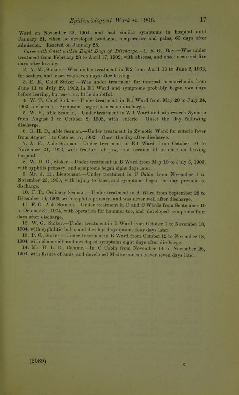 Ward on November 22, 190-1, and had similar symptoms in hospital until January 21, when he developed headache, temperature and pains, 60 days after admission. Reacted on January 28. Cases with Onset within Eight Days of Discharge.—1. R. Gr., Boy.—Was under treatment from February 28 to April 17, 1902, with abscess, and onset occurred five days after leaving. 2. A. M., Stoker.—Was under treatment in E 2 from April 10 to June 2, 1902, for scabies, and onset was seven days after leaving. 3. E. E., Chief Stoker.—Was under treatment for internal haemorrhoids from June 11 to July 29, 1902, in E 1 Ward and symptoms probably began two days before leaving, but case is a little doubtful. 4 W. T., Chief Stoker.—Under treatment in E 1 Ward from May 20 to July 24, 1902, for hernia. Symptoms began at once on discharge. 5. W. B., Able Seaman.—Under treatment in W 1 Ward and afterwards Zymotic from August 1 to October 8, 1902, with enteric. Onset the day following discharge. 6. Gr. H. D., Able Seaman.—Under treatment in Zymotic Ward for enteric fever from August 1 to October 17, 1902. Onset the day after discharge. 7. A. F., Able Seaman.—Under treatment in E 1 Ward from October 10 to November 21, 1902, with fracture of jaw, and became ill at once on leaving hospital. 8. W. H. D., Stoker.—Under treatment in B Ward from May 10 to July 5, 1903, with syphilis primary, and svmptoms began eight days later. 9. Mr. J. H., Lieutenant.—Under treatment in C Cabin from November 1 to November 25, 1903, with injury to knee, and symptoms began the day previous to discharge. 10. F. P., Ordinary Seaman.—Under treatment in A Ward from September 28 to December 16, 1903, with syphilis primary, and was never well after discharge. 11. F. O, Able Seaman.—Under treatment in D and C Wards from September 10 to October 31, 1904, with operation for hammer toe, and developed symptoms four days after discharge. 12. W. Gr., Stoker.—Under treatment in B Ward from October 1 to November 18, 1904, with syphilitic bubo, and developed symptoms four days later. 13. P. O, Stoker.—Under treatment in B Ward from October 12 to November 18, 1904, with chancroid, and developed symptoms eight days after discharge. 14. Mr. H. L. D., Commr.—In C Cabin from November 14 to November 28, 1904, with fissure of auus, and developed Mediterranean Fever seven days later. (2089)