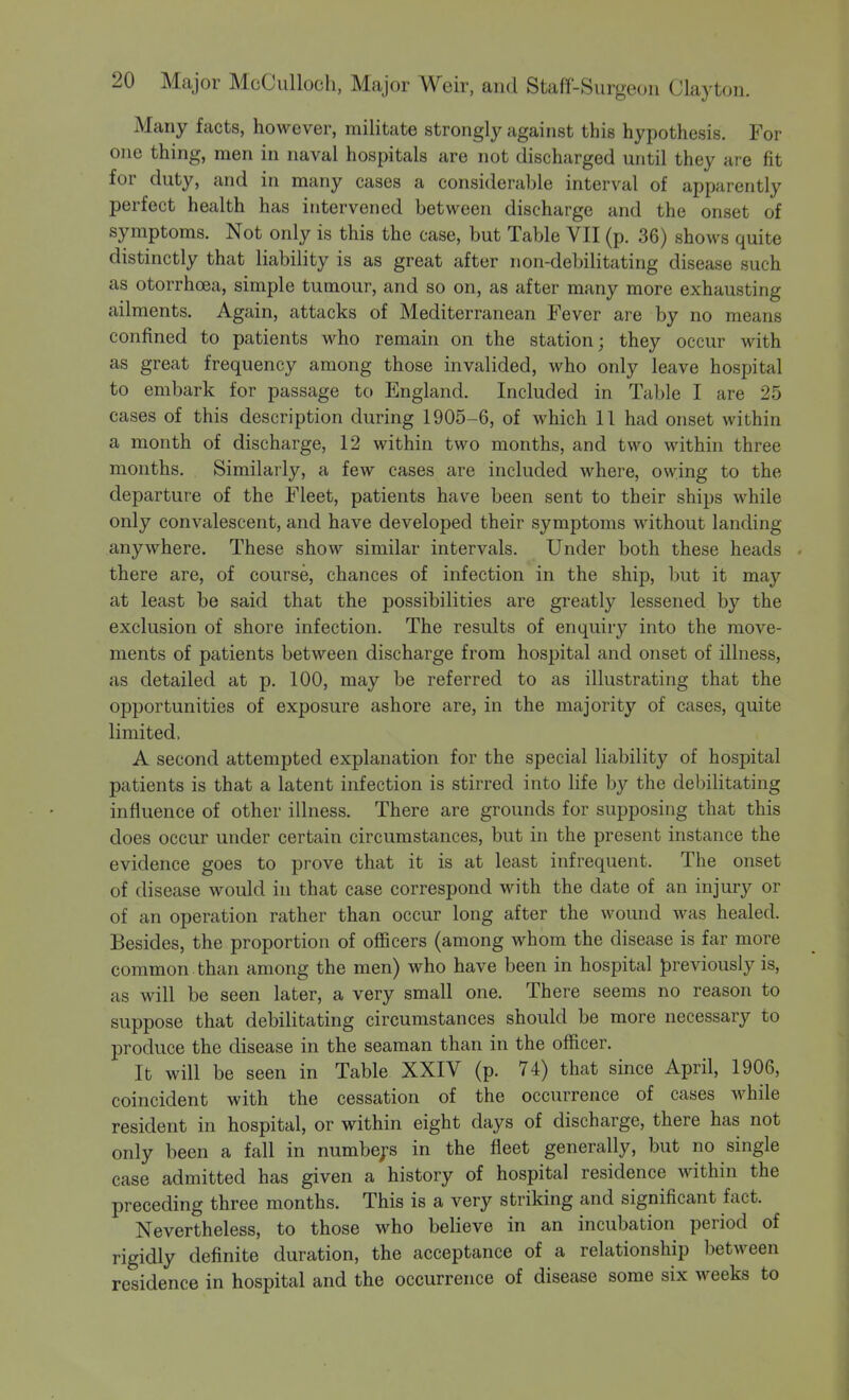 Many facts, however, militate strongly against this hypothesis. For one thing, men in naval hospitals are not discharged until they are fit for duty, and in many cases a considerable interval of apparently perfect health has intervened between discharge and the onset of symptoms. Not only is this the case, but Table VII (p. 36) shows quite distinctly that liability is as great after non-debilitating disease such as otorrhcea, simple tumour, and so on, as after many more exhausting ailments. Again, attacks of Mediterranean Fever are by no means confined to patients who remain on the station; they occur with as great frequency among those invalided, who only leave hospital to embark for passage to England. Included in Table I are 25 cases of this description during 1905-6, of which 11 had onset within a month of discharge, 12 within two months, and two within three months. Similarly, a few cases are included where, owing to the departure of the Fleet, patients have been sent to their ships while only convalescent, and have developed their symptoms without landing anywhere. These show similar intervals. Under both these heads • there are, of course, chances of infection in the ship, but it may at least be said that the possibilities are greatly lessened by the exclusion of shore infection. The results of enquiry into the move- ments of patients between discharge from hospital and onset of illness, as detailed at p. 100, may be referred to as illustrating that the opportunities of exposure ashore are, in the majority of cases, quite limited, A second attempted explanation for the special liability of hospital patients is that a latent infection is stirred into life by the debilitating influence of other illness. There are grounds for supposing that this does occur under certain circumstances, but in the present instance the evidence goes to prove that it is at least infrequent. The onset of disease would in that case correspond with the date of an injury or of an operation rather than occur long after the wound was healed. Besides, the proportion of officers (among whom the disease is far more common , than among the men) who have been in hospital previously is, as will be seen later, a very small one. There seems no reason to suppose that debilitating circumstances should be more necessary to produce the disease in the seaman than in the officer. It will be seen in Table XXIV (p. 74) that since April, 1906, coincident with the cessation of the occurrence of cases while resident in hospital, or within eight days of discharge, there has not only been a fall in numbers in the fleet generally, but no single case admitted has given a history of hospital residence within the preceding three months. This is a very striking and significant fact. Nevertheless, to those who believe in an incubation period of rigidly definite duration, the acceptance of a relationship between residence in hospital and the occurrence of disease some six weeks to