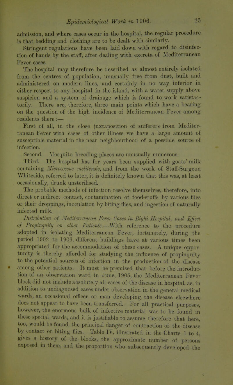 admission, and where cases occur in the hospital, the regular procedure is that bedding and clothing are to be dealt with similarly. Stringent regulations have been laid down with regard to disinfec- tion of hands by the staff, after dealing with excreta of Mediterranean Fever cases. The hospital may therefore be described as almost entirely isolated from the centres of population, unusually free from dust, built and administered on modern lines, and certainly in no way inferior in either respect to any hospital in the island, with a water supply above suspicion and a system of drainage which is found to work satisfac- torily. There are, therefore, three main points which have a bearing on the question of the high incidence of Mediterranean Fever among residents there :— First of all, in the close juxtaposition of sufferers from Mediter- ranean Fever with cases of other illness we have a large amount of susceptible material in the near neighbourhood of a possible source of infection. Second. Mosquito breeding places are unusually numerous. Third. The hospital has for years been supplied with goats' milk containing Micrococcus melitensis, and from the work of Staff-Surgeon Whiteside, referred to later, it is definitely known that this was, at least occasionally, drunk unsterilised. The probable methods of infection resolve themselves, therefore, into direct or indirect contact, contamination of food-stuffs by various flies or their droppings, inoculation by biting flies, and ingestion of naturally infected milk. Distribution of Mediterranean Fever Cases in Bighi Hospital, and Effect of Propinquity on other Patients.—With reference to the procedure adopted in isolating Mediterranean Fever, fortunately, during the period 1902 to 1906, different buildings have at various times been appropriated for the accommodation of these cases. A unique oppor- tunity is thereby afforded for studying the influence of propinquity to the potential sources of infection in the production of the disease among other patients. It must be premised that before the introduc- tion of an observation ward in June, 1905, the Mediterranean Fever block did not include absolutely all cases of the disease in hospital, as, in addition to undiagnosed cases under observation in the general medical wards, an occasional officer or man developing the disease elsewhere does not appear to have been transferred. For all practical purposes, however, the enormous bulk of infective material was to be found in these special wards, and it is justifiable to assume therefore that here, too, would be found the principal danger of contraction of the disease by contact or biting flies. Table IV, illustrated in the Charts 1 to 4, gives a history of the blocks, the approximate number of persons exposed in them, and the proportion who subsequently developed the