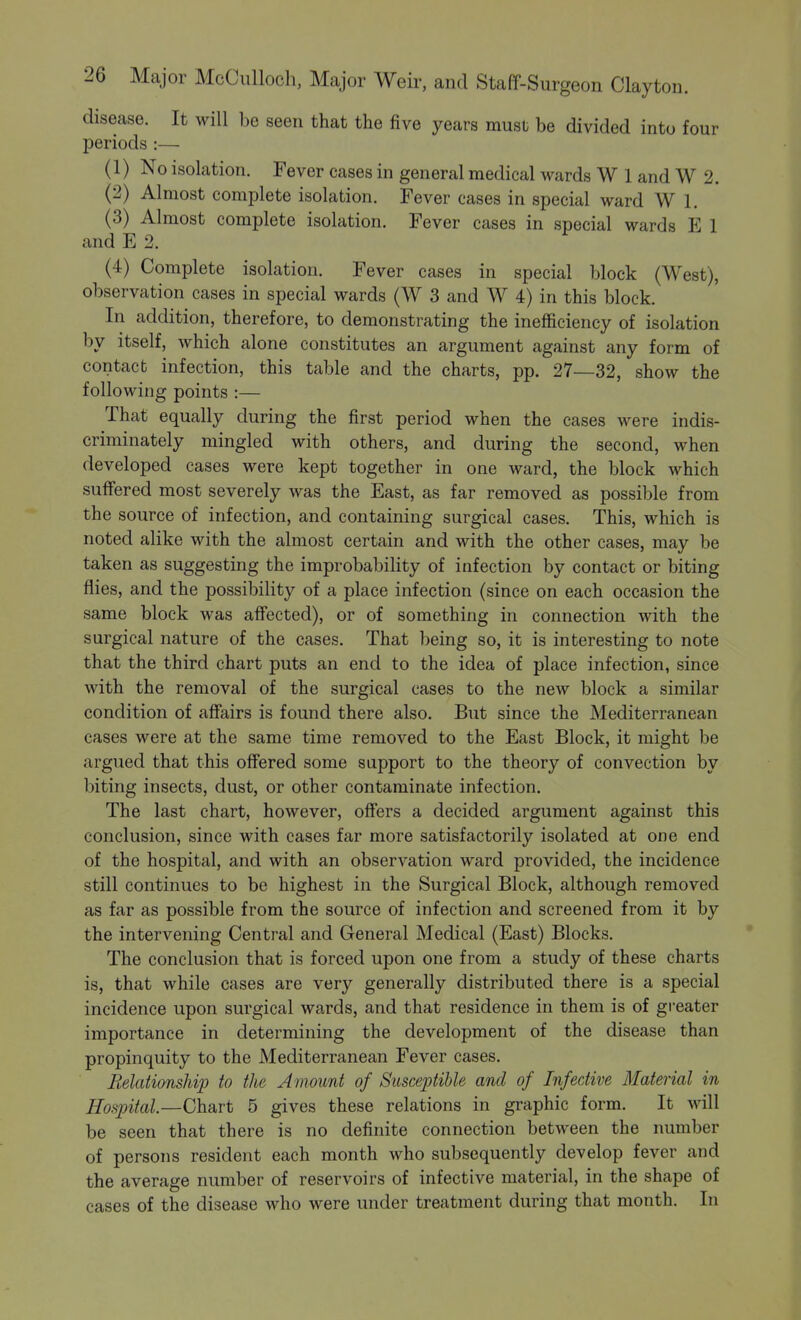 disease. It will be seen that the five years must be divided into four periods :— (1) No isolation. Fever cases in general medical wards W 1 and W 2. (2) Almost complete isolation. Fever cases in special ward W 1. (3) Almost complete isolation. Fever cases in special wards E 1 and E 2. (4) Complete isolation. Fever cases in special block (West), observation cases in special wards (W 3 and W 4) in this block. In addition, therefore, to demonstrating the inefficiency of isolation by itself, which alone constitutes an argument against any form of contact infection, this table and the charts, pp. 27—32, show the following points :— That equally during the first period when the cases were indis- criminately mingled with others, and during the second, when developed cases were kept together in one ward, the block which suffered most severely was the East, as far removed as possible from the source of infection, and containing surgical cases. This, which is noted alike with the almost certain and with the other cases, may be taken as suggesting the improbability of infection by contact or biting flies, and the possibility of a place infection (since on each occasion the same block was affected), or of something in connection with the surgical nature of the cases. That being so, it is interesting to note that the third chart puts an end to the idea of place infection, since with the removal of the surgical cases to the new block a similar condition of affairs is found there also. But since the Mediterranean cases were at the same time removed to the East Block, it might be argued that this offered some support to the theory of convection by biting insects, dust, or other contaminate infection. The last chart, however, offers a decided argument against this conclusion, since with cases far more satisfactorily isolated at one end of the hospital, and with an observation ward provided, the incidence still continues to be highest in the Surgical Block, although removed as far as possible from the source of infection and screened from it by the intervening Central and General Medical (East) Blocks. The conclusion that is forced upon one from a study of these charts is, that while cases are very generally distributed there is a special incidence upon surgical wards, and that residence in them is of greater importance in determining the development of the disease than propinquity to the Mediterranean Fever cases. Relationship to the Amount of Susceptible and of Infective Material in Hospital.—Chart 5 gives these relations in graphic form. It will be seen that there is no definite connection between the number of persons resident each month who subsequently develop fever and the average number of reservoirs of infective material, in the shape of cases of the disease who were under treatment during that month. In