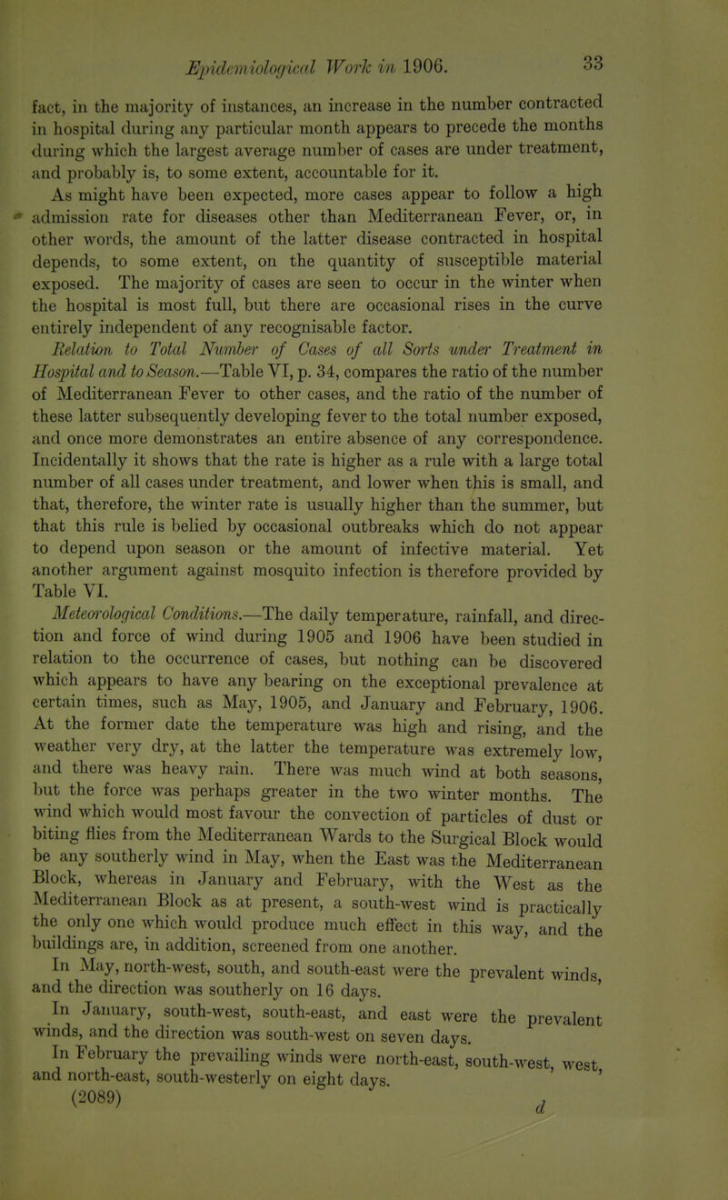fact, in the majority of instances, an increase in the number contracted in hospital during any particular month appears to precede the months during which the largest average number of cases are under treatment, and probably is, to some extent, accountable for it. As might have been expected, more cases appear to follow a high admission rate for diseases other than Mediterranean Fever, or, in other words, the amount of the latter disease contracted in hospital depends, to some extent, on the quantity of susceptible material exposed. The majority of cases are seen to occur in the winter when the hospital is most full, but there are occasional rises in the curve entirely independent of any recognisable factor. Relation to Total Number of Cases of all Sorts under Treatment in Hospital and to Season.—Table VI, p. 34, compares the ratio of the number of Mediterranean Fever to other cases, and the ratio of the number of these latter subsequently developing fever to the total number exposed, and once more demonstrates an entire absence of any correspondence. Incidentally it shows that the rate is higher as a rule with a large total number of all cases under treatment, and lower when this is small, and that, therefore, the winter rate is usually higher than the summer, but that this rule is belied by occasional outbreaks which do not appear to depend upon season or the amount of infective material. Yet another argument against mosquito infection is therefore provided by Table VI. Meteorological Conditions.—The daily temperature, rainfall, and direc- tion and force of wind during 1905 and 1906 have been studied in relation to the occurrence of cases, but nothing can be discovered which appears to have any bearing on the exceptional prevalence at certain times, such as May, 1905, and January and February, 1906. At the former date the temperature was high and rising, and the weather very dry, at the latter the temperature was extremely low, and there was heavy rain. There was much wind at both seasons^ but the force was perhaps greater in the two winter months. The wind which would most favour the convection of particles of dust or biting flies from the Mediterranean Wards to the Surgical Block would be any southerly wind in May, when the East was the Mediterranean Block, whereas in January and February, with the West as the Mediterranean Block as at present, a south-west wind is practically the only one which would produce much effect in this way, and the buildings are, in addition, screened from one another. In May, north-west, south, and south-east were the prevalent winds and the direction was southerly on 16 days. In January, south-west, south-east, and east were the prevalent winds, and the direction was south-west on seven days. In February the prevailing winds were north-east, south-west, west and north-east, south-westerly on eight days (2089) d