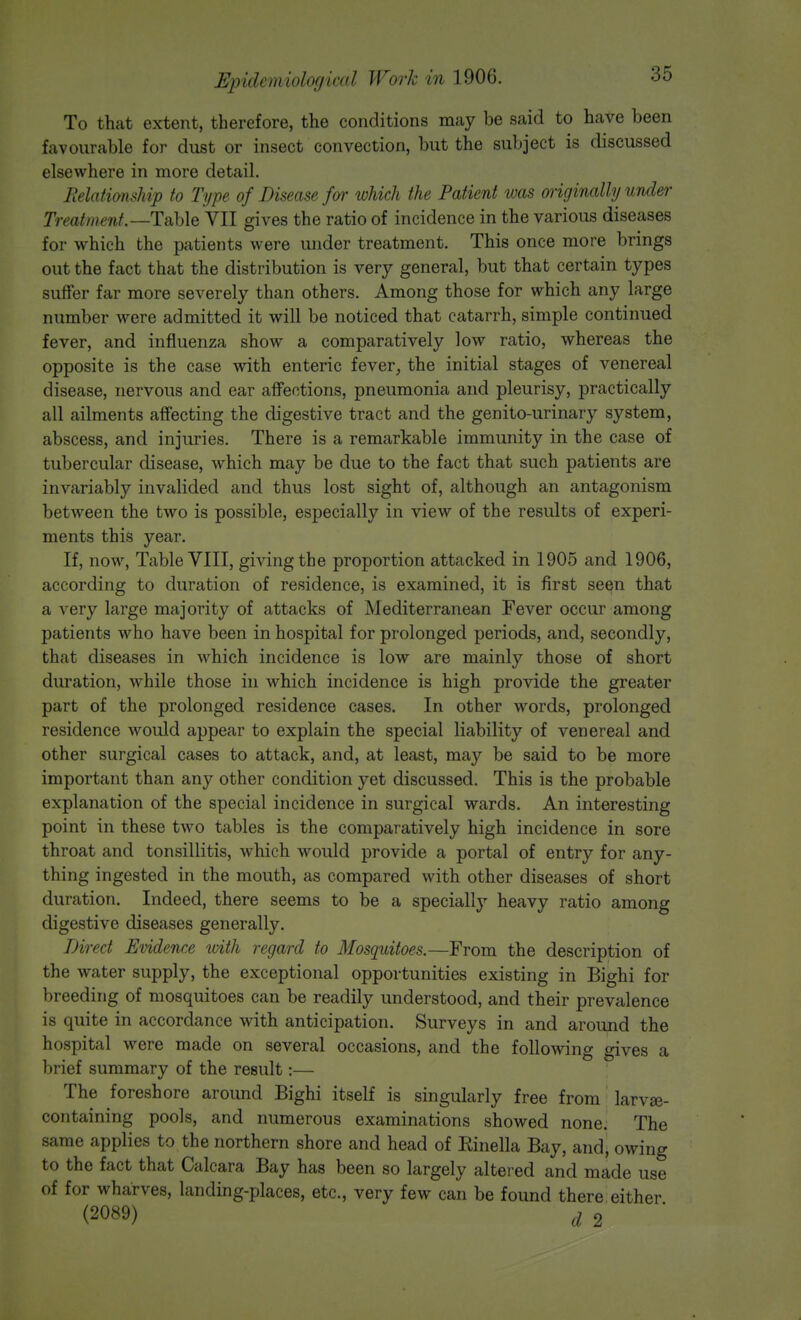EpiiJcni'wIofiivdl Work in 1906. To that extent, therefore, the conditions may be said to have been favourable for dust or insect convection, but the subject is discussed elsewhere in more detail. Relationship to Type of Disease for which the Patient was originally under Treatment.—Table VII gives the ratio of incidence in the various diseases for which the patients were under treatment. This once more brings out the fact that the distribution is very general, but that certain types suffer far more severely than others. Among those for which any large number were admitted it will be noticed that catarrh, simple continued fever, and influenza show a comparatively low ratio, whereas the opposite is the case with enteric fever, the initial stages of venereal disease, nervous and ear affections, pneumonia and pleurisy, practically all ailments affecting the digestive tract and the genito-urinary system, abscess, and injuries. There is a remarkable immunity in the case of tubercular disease, which may be due to the fact that such patients are invariably invalided and thus lost sight of, although an antagonism between the two is possible, especially in view of the results of experi- ments this year. If, now, Table VIII, giving the proportion attacked in 1905 and 1906, according to duration of residence, is examined, it is first seen that a very large majority of attacks of Mediterranean Fever occur among patients who have been in hospital for prolonged periods, and, secondly, that diseases in which incidence is low are mainly those of short duration, wThile those in which incidence is high provide the greater part of the prolonged residence cases. In other words, prolonged residence would appear to explain the special liability of venereal and other surgical cases to attack, and, at least, may be said to be more important than any other condition yet discussed. This is the probable explanation of the special incidence in surgical wards. An interesting point in these two tables is the comparatively high incidence in sore throat and tonsillitis, which would provide a portal of entry for any- thing ingested in the mouth, as compared with other diseases of short duration. Indeed, there seems to be a specially heavy ratio among digestive diseases generally. Direct Evidence with regard to Mosquitoes.—From the description of the water supply, the exceptional opportunities existing in Bighi for breeding of mosquitoes can be readily understood, and their prevalence is quite in accordance with anticipation. Surveys in and around the hospital were made on several occasions, and the following gives a brief summary of the result:— The foreshore around Bighi itself is singularly free from larvse- containing pools, and numerous examinations showed none. The same applies to the northern shore and head of Einella Bay, and, owing to the fact that Calcara Bay has been so largely altered and made use of for wharves, landing-places, etc., very few can be found there either (2089) d 2