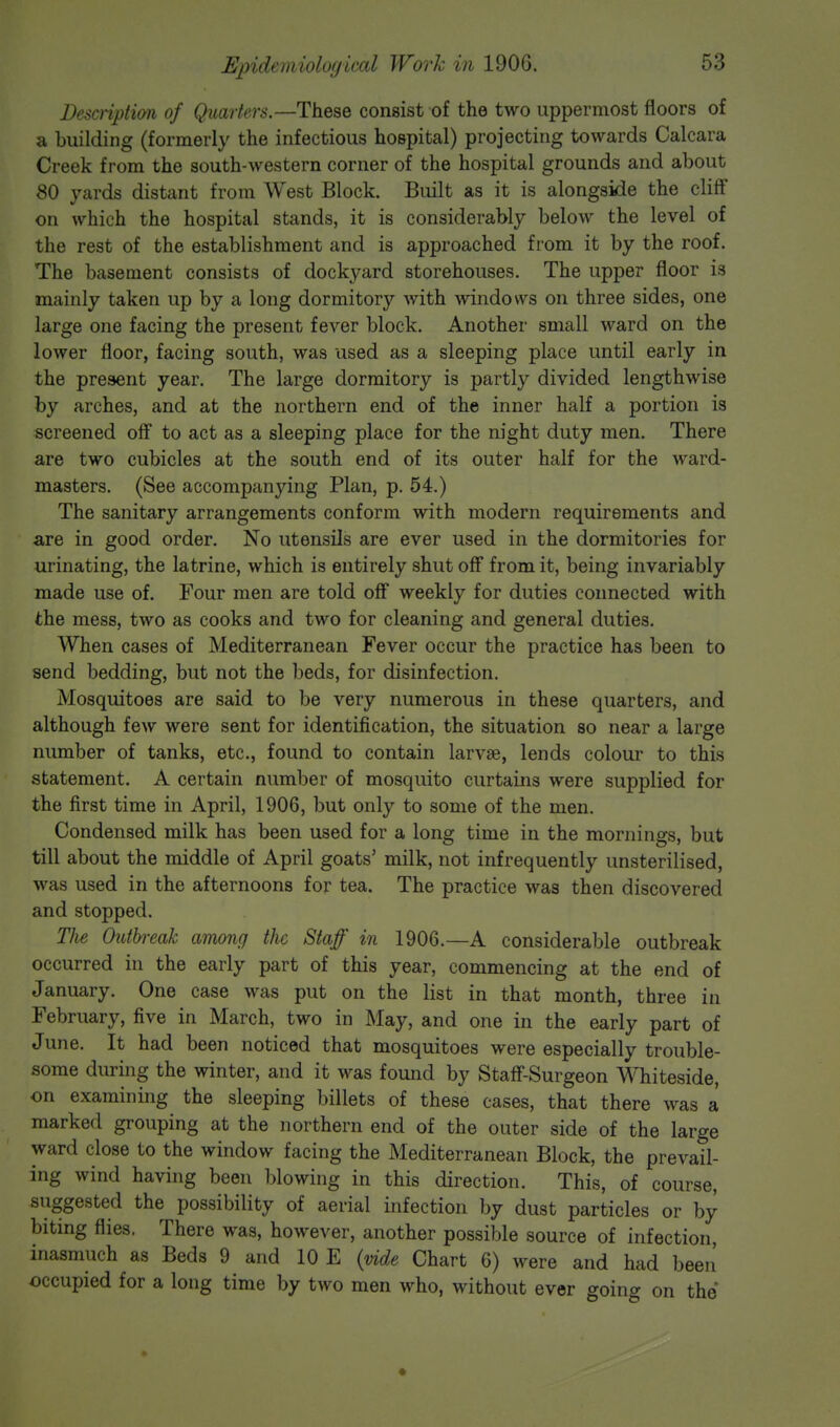 Epidrm iolnijiird Work ill 190G. Description of Quarters.—These consist of the two uppermost floors of a building (formerly the infectious hospital) projecting towards Calcara Creek from the south-western corner of the hospital grounds and about 80 yards distant from West Block. Built as it is alongside the cliff on which the hospital stands, it is considerably below the level of the rest of the establishment and is approached from it by the roof. The basement consists of dockyard storehouses. The upper floor is mainly taken up by a long dormitory with windows on three sides, one large one facing the present fever block. Another small ward on the lower floor, facing south, was used as a sleeping place until early in the present year. The large dormitory is partly divided lengthwise by arches, and at the northern end of the inner half a portion is screened off to act as a sleeping place for the night duty men. There are two cubicles at the south end of its outer half for the ward- masters. (See accompanying Plan, p. 54.) The sanitary arrangements conform with modern requirements and are in good order. No utensils are ever used in the dormitories for urinating, the latrine, which is entirely shut off from it, being invariably made use of. Four men are told off weekly for duties connected with the mess, two as cooks and two for cleaning and general duties. When cases of Mediterranean Fever occur the practice has been to send bedding, but not the beds, for disinfection. Mosquitoes are said to be very numerous in these quarters, and although few were sent for identification, the situation so near a large number of tanks, etc., found to contain larva?, lends colour to this statement. A certain number of mosquito cur tarns were supplied for the first time in April, 1906, but only to some of the men. Condensed milk has been used for a long time in the mornings, but till about the middle of April goats' milk, not infrequently unsterilised, was used in the afternoons for tea. The practice was then discovered and stopped. The Outbreak among the Staff in 1906.—A considerable outbreak occurred in the early part of this year, commencing at the end of January. One case was put on the list in that month, three in February, five in March, two in May, and one in the early part of June. It had been noticed that mosquitoes were especially trouble- some during the winter, and it was found by Staff-Surgeon Whiteside, on examining the sleeping billets of these cases, that there was a marked grouping at the northern end of the outer side of the large ward close to the window facing the Mediterranean Block, the prevail- ing wind having been blowing in this direction. This, of course, suggested the possibility of aerial infection by dust particles or by biting flies. There was, however, another possible source of infection, inasmuch as Beds 9 and 10 E (vide Chart 6) were and had been' occupied for a long time by two men who, without ever going on the