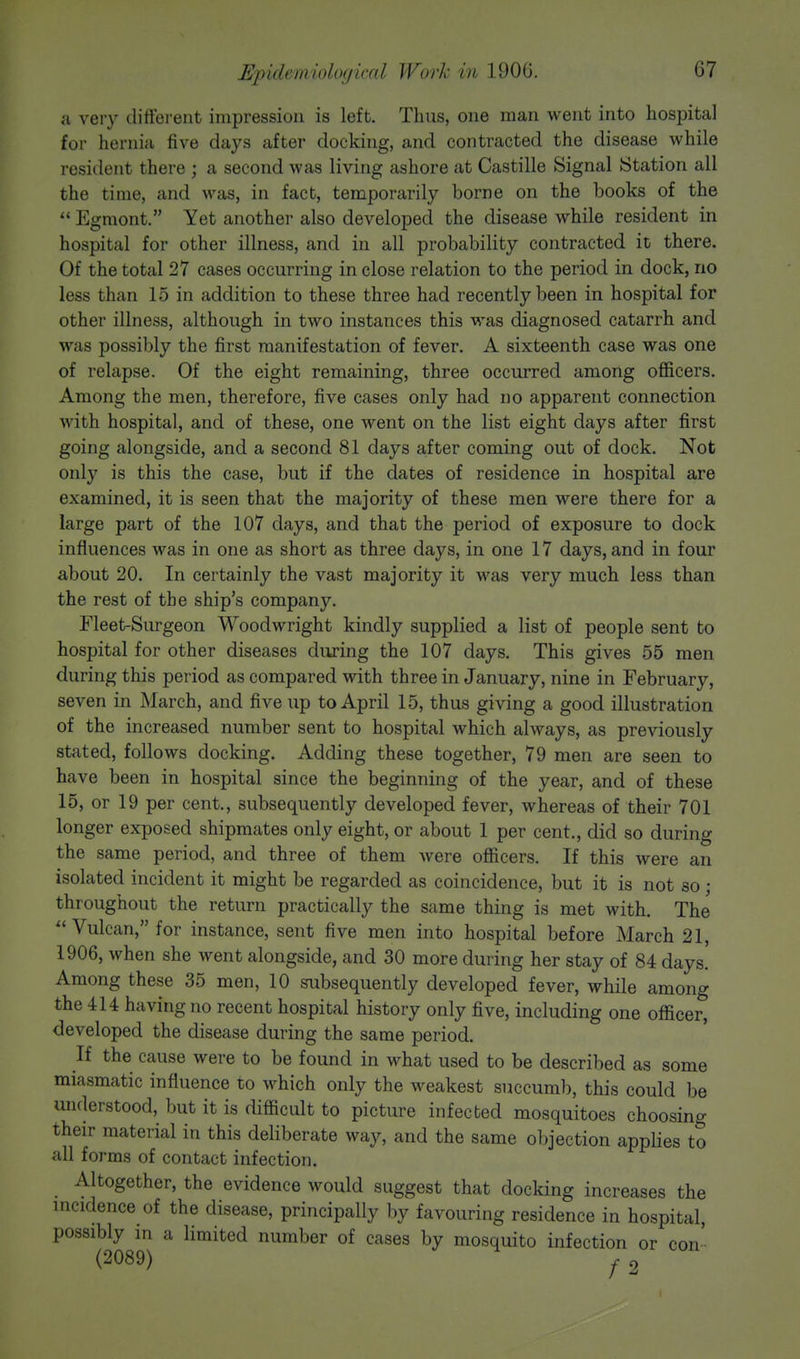 a very different impression is left. Thus, one man went into hospital for hernia five days after docking, and contracted the disease while resident there ; a second was living ashore at Castille Signal Station all the time, and was, in fact, temporarily borne on the books of the  Egmont. Yet another also developed the disease while resident in hospital for other illness, and in all probability contracted it there. Of the total 27 cases occurring in close relation to the period in dock, no less than 15 in addition to these three had recently been in hospital for other illness, although in two instances this was diagnosed catarrh and was possibly the first manifestation of fever. A sixteenth case was one of relapse. Of the eight remaining, three occurred among officers. Among the men, therefore, five cases only had no apparent connection with hospital, and of these, one went on the list eight days after first going alongside, and a second 81 days after coming out of dock. Not only is this the case, but if the dates of residence in hospital are examined, it is seen that the majority of these men were there for a large part of the 107 days, and that the period of exposure to dock influences was in one as short as three days, in one 17 days, and in four about 20. In certainly the vast majority it was very much less than the rest of the ship's company. Fleet-Surgeon Woodwright kindly supplied a list of people sent to hospital for other diseases during the 107 days. This gives 55 men during this period as compared with three in January, nine in February, seven in March, and five up to April 15, thus giving a good illustration of the increased number sent to hospital which always, as previously stated, follows docking. Adding these together, 79 men are seen to have been in hospital since the beginning of the year, and of these 15, or 19 per cent., subsequently developed fever, whereas of their 701 longer exposed shipmates only eight, or about 1 per cent., did so during the same period, and three of them were officers. If this were an isolated incident it might be regarded as coincidence, but it is not so; throughout the return practically the same thing is met with. The Vulcan, for instance, sent five men into hospital before March 21, 1906, when she went alongside, and 30 more during her stay of 84 days. Among these 35 men, 10 subsequently developed fever, while among the 414 having no recent hospital history only five, including one officer, developed the disease during the same period. If the cause were to be found in what used to be described as some miasmatic influence to which only the weakest succumb, this could be understood, but it is difficult to picture infected mosquitoes choosing their material in this deliberate way, and the same objection applies to all forms of contact infection. Altogether, the evidence would suggest that docking increases the incidence of the disease, principally by favouring residence in hospital, possibly in a limited number of cases by mosquito infection or con (2089) y 2