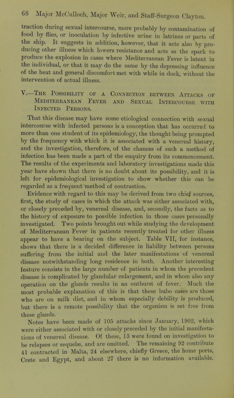 traction during sexual intercourse, more probably by contamination of food by flies, or inoculation by infective urine in latrines or parts of the ship. It suggests in addition, however, that it acts also by pro- ducing other illness which lowers resistance and acts as the spark to produce the explosion in cases where Mediterranean Fever is latent in the individual, or that it may do the same by the depressing influence of the heat and general discomfort met with while in dock, without the intervention of actual illness. V.—The Possibility of a Connection between Attacks of Mediterranean Fever and Sexual Intercourse with Infected Persons. That this disease may have some etiological connection with sexual intercourse with infected persons is a conception that has occurred to more than one student of its epidemiology, the thought being prompted by the frequency with which it is associated with a venereal history, and the investigation, therefore, of the chances of such a method of infection has been made a part of the enquiry from its commencement. The results of the experiments and laboratory investigations made this year have shown that there is no doubt about its possibility, and it is left for epidemiological investigation to show whether this can be regarded as a frequent method of contraction. Evidence with regard to this may be derived from two chief sources, first, the study of cases in which the attack was either associated with, or closely preceded by, venereal disease, and, secondly, the facts as to the history of exposure to possible infection in those cases personally investigated. Two points brought out while studying the development of Mediterranean Fever in patients recently treated for other illness appear to have a bearing on the subject. Table VII, for instance, shows that there is a decided difference in liability between persons suffering from the initial and the later manifestations of venereal disease notwithstanding long residence in both. Another interesting feature consists in the large number of patients in whom the precedent disease is complicated by glandular enlargement, and in whom also any operation on the glands results in an outburst of fever. Much the most probable explanation of this is that these bubo cases are those who are on milk diet, and in whom especially debility is produced, but there is a remote possibility that the organism is set free from these glands. Notes have been made of 105 attacks since January, 1902, which were either associated with or closely preceded by the initial manifesta- tions of venereal disease. Of these, 13 were found on investigation to be relapses or sequela?, and are omitted. The remaining 92 contribute 41 contracted in Malta, 24 elsewhere, chiefly Greece, the home ports, Crete and Egypt, and about 27 there is no information available.