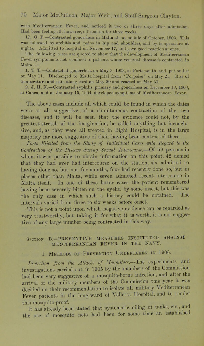 with Mediterranean Fever, and noticed it two or three days after admission. Had been feeling ill, however, oil' and on for three weeks. 17. Q-. P.—Contracted gonorrhoea in Malta about middle of October, 1903. This was followed by orchitis and pains in hip and shoulders, and by temperature at nights. Admitted to hospital on November 17, and ^ave good reaction at once. The following cnses are quoted to show that the development of Mediterranean Fever symptoms is not confined to patients whose venereal disease is contracted in Malta :— 1. T. T.—Contracted gonorrhoea on May 3, 1903, at Portsmouth and put on list on May 11. Discharged to Malta hospital from  Porpoise on May 21. Rise of temperature and pain along cord on May 29 and reacted on May 30. 2. J. H. N.—Contracted syphilis primary and gonorrhoea on December 13, 1903, at Canea, and on January 15, 1904, developed symptoms of Mediterranean Fever. The above cases include all which could be found in which the dates were at all suggestive of a simultaneous contraction of the two diseases, and it will be seen that the evidence could not, by the greatest stretch of the imagination, be called anything but inconclu- sive, and, as they were all treated in Bighi Hospital, is in the large majority far more suggestive of their having been contracted there. Facts Elicited from the Study of Individual Cases with Regard to tJie Contraction of the Disease during Sexual Intercourse.—Of 59 persons in whom it was possible to obtain information on this point, 42 denied that they had ever had intercourse on the station, six admitted to having done so, but not for months, four had recently done so, but in places other than Malta, while seven admitted recent intercourse in Malta itself. In one of these latter cases the patient remembered having been severely bitten on the eyelid by some insect, but this was the only case in which such a history could be obtained. The intervals varied from three to six weeks before onset. This is not a point upon which negative evidence can be regarded as very trustworthy, but taking it for what it is worth, it is not sugges- tive of any large number being contracted in this way. Section B.-PEEVENTIVE MEASURES INSTITUTED AGAINST MEDITERRANEAN FEVER IN THE NAVY. I. Methods of Prevention Undertaken in 1906. Protection from the Attacks of Mosquitoes.—-The experiments and investigations carried out in 1905 by the members of the Commission had been very suggestive of a mosquito-borne infection, and after the arrival of the military members of the Commission this year it was decided on their recommendation to isolate all military Mediterranean Fever patients in the long ward of Valletta Hospital, and to render this mosquito-proof. It has already been stated that systematic oiling of tanks, etc., and the use of mosquito nets had been for some time an established