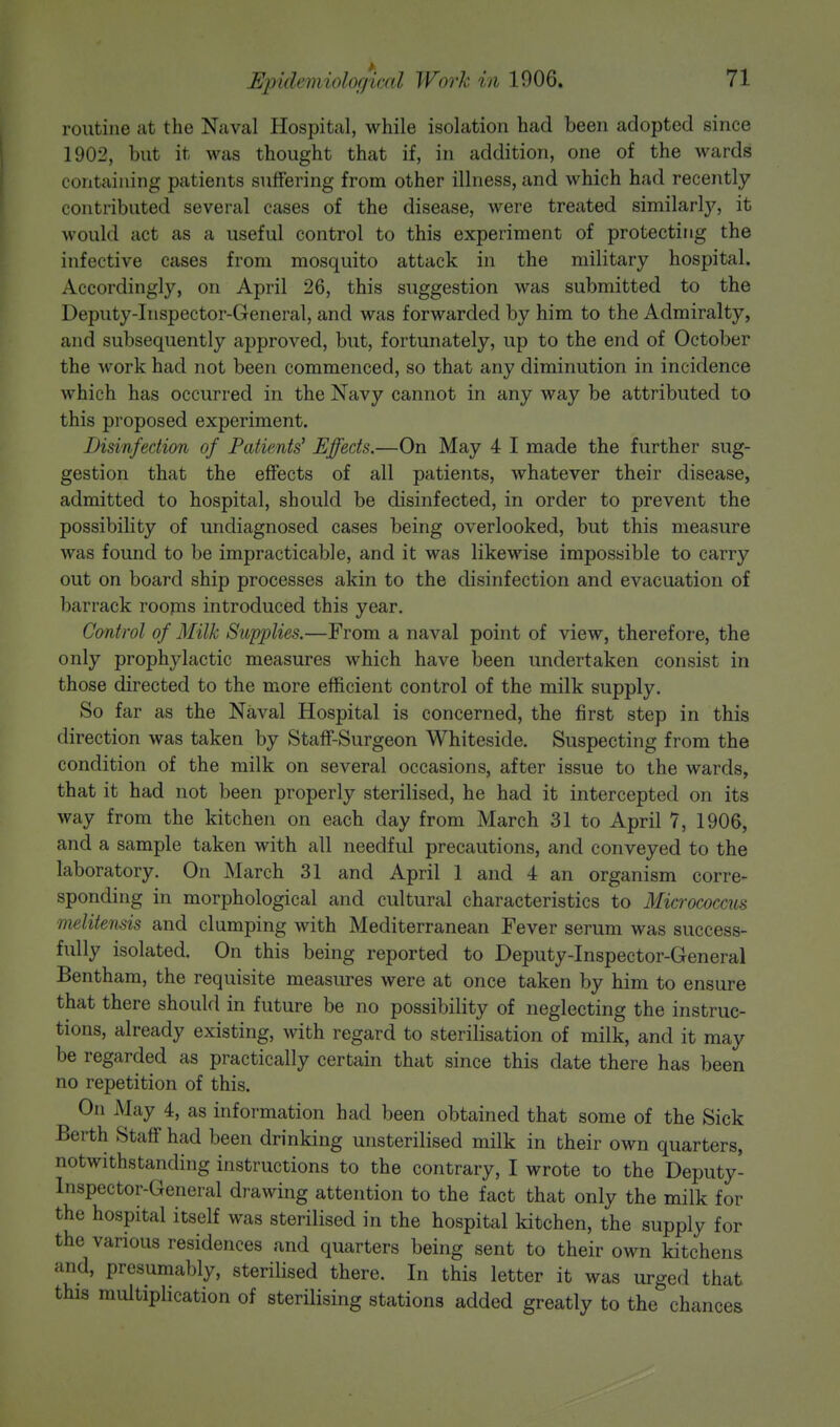 routine at the Naval Hospital, while isolation had been adopted since 1902, but it was thought that if, in addition, one of the wards containing patients suffering from other illness, and which had recently contributed several cases of the disease, were treated similarty, it would act as a useful control to this experiment of protecting the infective cases from mosquito attack in the military hospital. Accordingly, on April 26, this suggestion was submitted to the Deputy-Inspector-General, and was forwarded by him to the Admiralty, and subsequently approved, but, fortunately, up to the end of October the work had not been commenced, so that any diminution in incidence which has occurred in the Navy cannot in any way be attributed to this proposed experiment. Disinfection of Patients' Effects.—On May 4 I made the further sug- gestion that the effects of all patients, whatever their disease, admitted to hospital, should be disinfected, in order to prevent the possibility of undiagnosed cases being overlooked, but this measure was found to be impracticable, and it was likewise impossible to carry out on board ship processes akin to the disinfection and evacuation of barrack rooms introduced this year. Control of Milk Supplies.—From a naval point of view, therefore, the only prophylactic measures which have been undertaken consist in those directed to the more efficient control of the milk supply. So far as the Naval Hospital is concerned, the first step in this direction was taken by Staff-Surgeon Whiteside. Suspecting from the condition of the milk on several occasions, after issue to the wards, that it had not been properly sterilised, he had it intercepted on its way from the kitchen on each day from March 31 to April 7, 1906, and a sample taken with all needful precautions, and conveyed to the laboratory. On March 31 and April 1 and 4 an organism corre- sponding in morphological and cultural characteristics to Micrococcus melitensis and clumping with Mediterranean Fever serum was success- fully isolated. On this being reported to Deputy-Inspector-General Bentham, the requisite measures were at once taken by him to ensure that there should in future be no possibility of neglecting the instruc- tions, already existing, with regard to sterilisation of milk, and it may be regarded as practically certain that since this date there has been no repetition of this. On May 4, as information had been obtained that some of the Sick Berth Staff had been drinking unsterilised milk in their own quarters, notwithstanding instructions to the contrary, I wrote to the Deputy- Inspector-General drawing attention to the fact that only the milk for the hospital itself was sterilised in the hospital kitchen, the supply for the various residences and quarters being sent to their own kitchens and, presumably, sterilised there. In this letter it was urged that this multiplication of sterilising stations added greatly to the chances