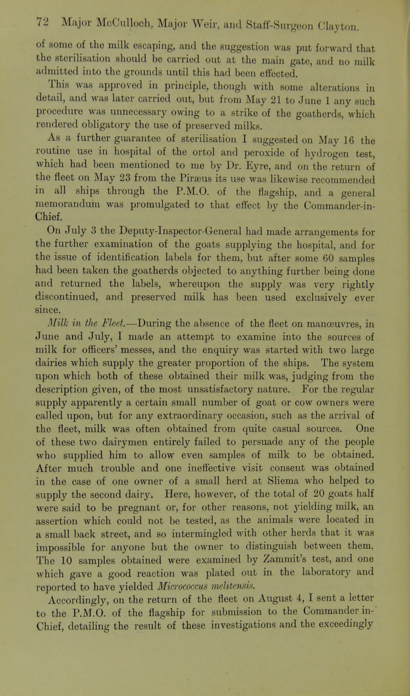 of some of the milk escaping, and the suggestion was put forward that the sterilisation should be carried out at the main gate, and no milk admitted into the grounds until this had been effected. This was approved in principle, though with some alterations in detail, and was later carried out, but from May 21 to June 1 any such procedure was unnecessary owing to a strike of the goatherds, which rendered obligatory the use of preserved milks. As a further guarantee of sterilisation I suggested on May 16 the routine use in hospital of the ortol and peroxide of hydrogen test, which had been mentioned to me by Dr. Eyre, and on the return of the fleet on May 23 from the Piraeus its use was likewise recommended in all ships through the P.M.O. of the flagship, and a general memorandum was promulgated to that effect by the Commander-in- Chief. On July 3 the Deputy-Inspector-General had made arrangements for the further examination of the goats supplying the hospital, and for the issue of identification labels for them, but after some 60 samples had been taken the goatherds objected to anything further being done and returned the labels, whereupon the supply was very rightly discontinued, and preserved milk has been used exclusively ever since. Milk in the Fleet.—During the absence of the fleet on manoeuvres, in June and July, I made an attempt to examine into the sources of milk for officers' messes, and the enquiry was started with two large dairies which supply the greater proportion of the ships. The system upon which both of these obtained their milk was, judging from the description given, of the most unsatisfactory nature. For the regular supply apparently a certain small number of goat or cow owners were called upon, but for any extraordinary occasion, such as the arrival of the fleet, milk was often obtained from quite casual sources. One of these two dairymen entirely failed to persuade any of the people who supplied him to allow even samples of milk to be obtained. After much trouble and one ineffective visit consent was obtained in the case of one owner of a small herd at Sliema who helped to supply the second dairy. Here, however, of the total of 20 goats half were said to be pregnant or, for other reasons, not yielding milk, an assertion which could not be tested, as the animals were located in a small back street, and so intermingled with other herds that it was impossible for anyone but the owner to distinguish between them. The 10 samples obtained were examined by Zammit's test, and one which gave a good reaction was plated out in the laboratory and reported to have yielded Micrococcus melitensis. Accordingly, on the return of the fleet on August 4, I sent a letter to the P.M.O. of the flagship for submission to the Commander in-' Chief, detailing the result of these investigations and the exceedingly