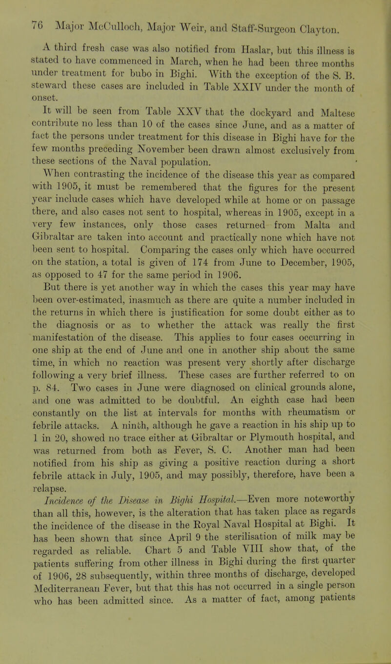 A third fresh case was also notified from Haslar, hut this illness is stated to have commenced in March, when he had been three months under treatment for bubo in Bighi. With the exception of the S. B. steward these cases are included in Table XXIV under the month of onset. It will be seen from Table XXV that the dockyard and Maltese contribute no less than 10 of the cases since June, and as a matter of fact the persons under treatment for this disease in Bighi have for the few months preceding November been drawn almost exclusively from these sections of the Naval population. When contrasting the incidence of the disease this year as compared with 1905, it must be remembered that the figures for the present year include cases which have developed while at home or on passage there, and also cases not sent to hospital, whereas in 1905, except in a very few instances, only those cases returned from Malta and Gibraltar are taken into account and practically none which have not been sent to hospital. Comparing the cases only which have occurred on the station, a total is given of 174 from June to December, 1905, as opposed to 47 for the same period in 1906. But there is yet another way in which the cases this year may have been over-estimated, inasmuch as there are quite a number included in the returns in which there is justification for some doubt either as to the diagnosis or as to whether the attack was really the first manifestation of the disease. This applies to four cases occurring in one ship at the end of June and one in another ship about the same time, in which no reaction was present very shortly after discharge following a very brief illness. These cases are further referred to on p. 84. Two cases in June were diagnosed on clinical grounds alone, and one was admitted to be doubtful. An eighth case had been constantly on the list at intervals for months with rheumatism or febrile attacks. A ninth, although he gave a reaction in his ship up to 1 in 20, showed no trace either at Gibraltar or Plymouth hospital, and was returned from both as Fever, S. C. Another man had been notified from his ship as giving a positive reaction during a short febrile attack in July, 1905, and may possibly, therefore, have been a relapse. Incidence of the Disease in Bighi Hospital— Even more noteworthy than all this, however, is the alteration that has taken place as regards the incidence of the disease in the Eoyal Naval Hospital at Bighi. It has been shown that since April 9 the sterilisation of milk may be regarded as reliable. Chart 5 and Table VIII show that, of the patients suffering from other illness in Bighi during the first quarter of 1906, 28 subsequently, within three months of discharge, developed Mediterranean Fever, but that this has not occurred in a single person who has been admitted since. As a matter of fact, among patients