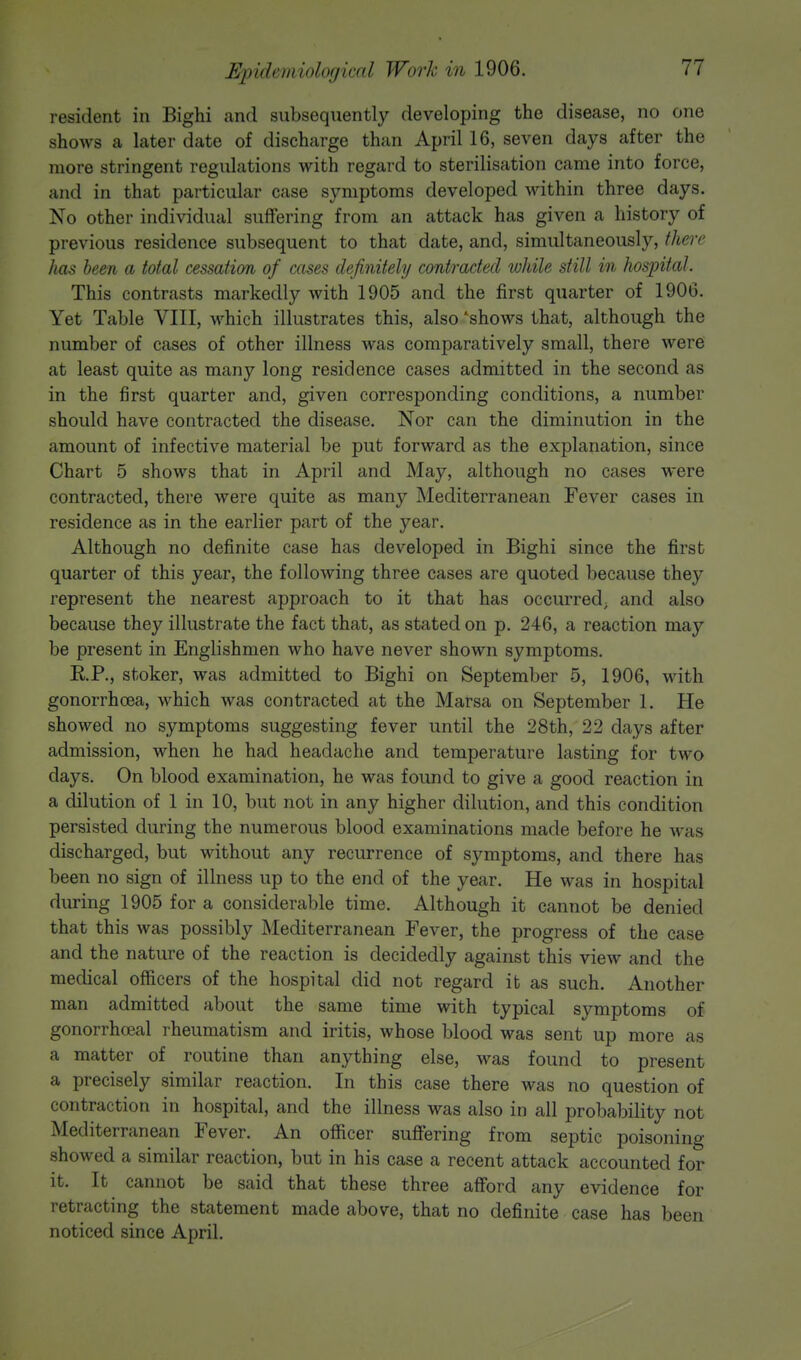 Epidc)nii>h)<iin(l Work in L906. resident in Bighi and subsequently developing the disease, no one shows a later date of discharge than April 16, seven days after the more stringent regulations with regard to sterilisation came into force, and in that particular case symptoms developed within three days. No other individual suffering from an attack has given a history of previous residence subsequent to that date, and, simultaneously, there has been a total cessation of cases definitely contracted while still in hospital. This contrasts markedly with 1905 and the first quarter of 1906. Yet Table VIII, which illustrates this, also 'shows that, although the number of cases of other illness was comparatively small, there were at least quite as many long residence cases admitted in the second as in the first quarter and, given corresponding conditions, a number should have contracted the disease. Nor can the diminution in the amount of infective material be put forward as the explanation, since Chart 5 shows that in April and May, although no cases were contracted, there were quite as many Mediterranean Fever cases in residence as in the earlier part of the year. Although no definite case has developed in Bighi since the first quarter of this year, the following three cases are quoted because they represent the nearest approach to it that has occurred; and also because they illustrate the fact that, as stated on p. 246, a reaction may be present in Englishmen who have never shown symptoms. RP., stoker, was admitted to Bighi on September 5, 1906, with gonorrhoea, which was contracted at the Marsa on September 1. He showed no symptoms suggesting fever until the 28th, 22 days after admission, when he had headache and temperature lasting for two days. On blood examination, he was found to give a good reaction in a dilution of 1 in 10, but not in any higher dilution, and this condition persisted during the numerous blood examinations made before he was discharged, but without any recurrence of symptoms, and there has been no sign of illness up to the end of the year. He was in hospital during 1905 for a considerable time. Although it cannot be denied that this was possibly Mediterranean Fever, the progress of the case and the nature of the reaction is decidedly against this view and the medical officers of the hospital did not regard it as such. Another man admitted about the same time with typical symptoms of gonorrheal rheumatism and iritis, whose blood was sent up more as a matter of routine than anything else, was found to present a precisely similar reaction. In this case there was no question of contraction in hospital, and the illness was also in all probability not Mediterranean Fever. An officer suffering from septic poisoning showed a similar reaction, but in his case a recent attack accounted for it. It cannot be said that these three afford any evidence for retracting the statement made above, that no definite case has been noticed since April.