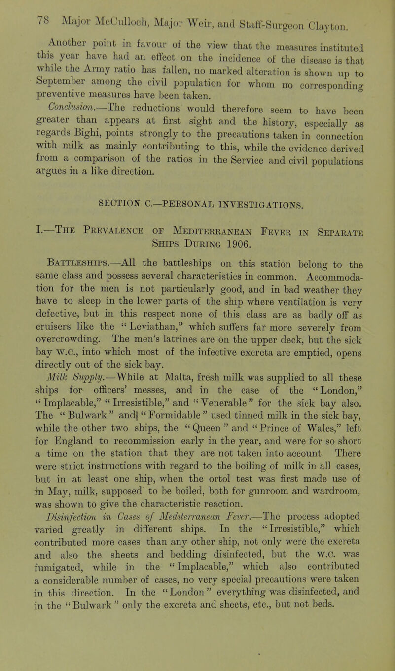 Another point in favour of the view that the measures instituted this year have had an effect on the incidence of the disease is that while the Army ratio has fallen, no marked alteration is shown up to September among the civil population for whom no corresponding preventive measures have been taken. Conclusion.—The reductions would therefore seem to have been greater than appears at first sight and the history, especially as regards Bighi, points strongly to the precautions taken in connection with milk as mainly contributing to this, while the evidence derived from a comparison of the ratios in the Service and civil populations argues in a like direction. SECTION C.—PEBSONAL INVESTIGATIONS. I.—The Prevalence of Mediterranean Fever in Separate Ships During 1906. Battleships.—All the battleships on this station belong to the same class and possess several characteristics in common. Accommoda- tion for the men is not particularly good, and in bad weather they have to sleep in the lower parts of the ship where ventilation is very defective, but in this respect none of this class are as badly off as cruisers like the  Leviathan, which suffers far more severely from overcrowding. The men's latrines are on the upper deck, but the sick bay W.C., into which most of the infective excreta are emptied, opens directly out of the sick bay. Milk Supply.—While at Malta, fresh milk was supplied to all these ships for officers' messes, and in the case of the  London, Implacable,  Irresistible, and Venerable for the sick bay also. The  Bulwark andj Formidable used tinned milk in the sick bay, while the other two ships, the  Queen  and  Prince of Wales, left for England to recommission early in the year, and were for so short a time on the station that they are not taken into account. There were strict instructions with regard to the boiling of milk in all cases, but in at least one ship, when the ortol test was first made use of in May, milk, supposed to be boiled, both for gunroom and wardroom, was shown to give the characteristic reaction. Disinfection in Cases of Mediterranean Fever.—The process adopted varied greatly in different ships. In the  Irresistible, which contributed more cases than any other ship, not only were the excreta and also the sheets and bedding disinfected, but the w.c. was fumigated, while in the  Implacable, which also contributed a considerable number of cases, no very special precautions were taken in this direction. In the  London  everything was disinfected, and in the  Bulwark  only the excreta and sheets, etc., but not beds.