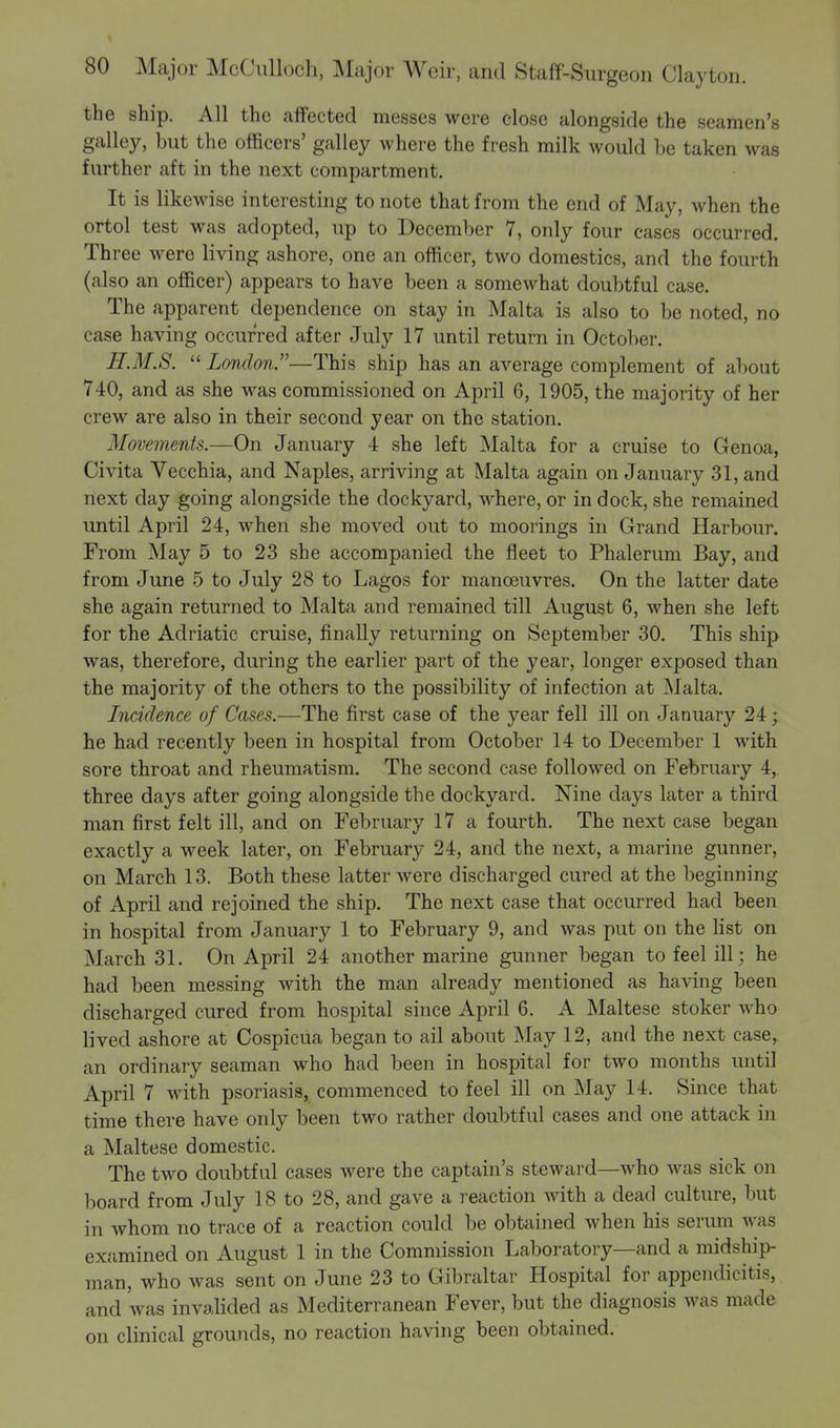 the ship. All the affected messes were close alongside the seamen's galley, but the officers' galley where the fresh milk would be taken was further aft in the next compartment. It is likewise interesting to note that from the end of May, when the ortol test was adopted, up to December 7, only four cases occurred. Three were living ashore, one an officer, two domestics, and the fourth (also an officer) appears to have been a somewhat doubtful case. The apparent dependence on stay in Malta is also to be noted, no case having occurred after July 17 until return in October. H.M.8.  London.—This ship has an average complement of about 740, and as she was commissioned on April 6, 1905, the majority of her crew are also in their second year on the station. Movements.—On January 4 she left Malta for a cruise to Genoa, Civita Vecchia, and Naples, arriving at Malta again on January 31, and next day going alongside the dockyard, where, or in dock, she remained until April 24, when she moved out to moorings in Grand Harbour. From May 5 to 23 she accompanied the fleet to Phalerum Bay, and from June 5 to July 28 to Lagos for manoeuvres. On the latter date she again returned to Malta and remained till August 6, when she left for the Adriatic cruise, finally returning on September 30. This ship was, therefore, during the earlier part of the year, longer exposed than the majority of the others to the possibility of infection at Malta. Incidence of Cases.—The first case of the year fell ill on January 24; he had recently been in hospital from October 14 to December 1 with sore throat and rheumatism. The second case followed on February 4, three days after going alongside the dockyard. Nine days later a third man first felt ill, and on February 17 a fourth. The next case began exactly a week later, on February 24, and the next, a marine gunner, on March 13. Both these latter were discharged cured at the beginning of April and rejoined the ship. The next case that occurred had been in hospital from January 1 to February 9, and was put on the list on March 31. On April 24 another marine gunner began to feel ill; he had been messing with the man already mentioned as having been discharged cured from hospital since April 6. A Maltese stoker who lived ashore at Cospicua began to ail about May 12, and the next case, an ordinary seaman who had been in hospital for two months until April 7 with psoriasis, commenced to feel ill on May 14. Since that time there have only been two rather doubtful cases and one attack in a Maltese domestic. The two doubtful cases were the captain's steward—who was sick on board from July 18 to 28, and gave a reaction with a dead culture, but in whom no trace of a reaction could be obtained when his serum was examined on August 1 in the Commission Laboratory—and a midship- man, who was sent on June 23 to Gibraltar Hospital for appendicitis, and was invalided as Mediterranean Fever, but the diagnosis was made on clinical grounds, no reaction having been obtained.