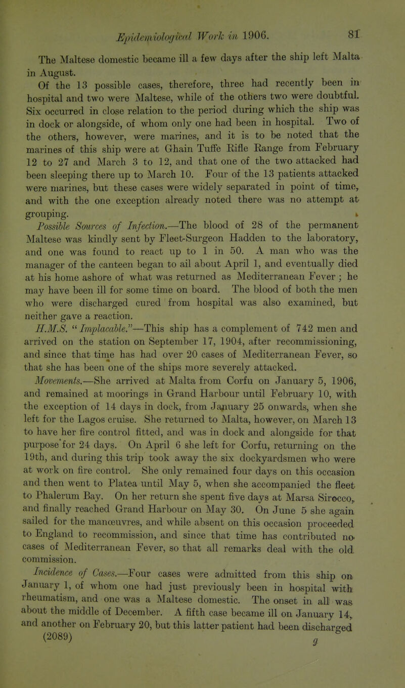 The Maltese domestic became ill a few days after the ship left Malta in August. Of the 13 possible cases, therefore, three had recently been in hospital and two were Maltese, while of the others two were doubtful. Six occurred in close relation to the period during which the ship was in dock or alongside, of whom only one had been in hospital. Two of the others, however, were marines, and it is to be noted that the marines of this ship were at Ghain Tuffe Rifle Eange from February 12 to 27 and March 3 to 12, and that one of the two attacked had been sleeping there up to March 10. Four of the 13 patients attacked were marines, but these cases were widely separated in point of time, and with the one exception already noted there was no attempt at grouping. k Possible Sources of Infection.—The blood of 28 of the permanent Maltese was kindly sent by Fleet-Surgeon Hadden to the laboratory, and one was found to react up to 1 in 50. A man who was the manager of the canteen began to ail about April 1, and eventually died at his home ashore of what was returned as Mediterranean Fever ; he may have been ill for some time on board. The blood of both the men who were discharged cured from hospital was also examined, but neither gave a reaction. H.M.S. Implacable—This ship has a complement of 742 men and arrived on the station on September 17, 1904, after recommissioning, and since that time has had over 20 cases of Mediterranean Fever, so that she has been one of the ships more severely attacked. Movements.—She arrived at Malta from Corfu on January 5, 1906, and remained at moorings in Grand Harbour until February 10, with the exception of 14 days in dock, from January 25 onwards, when she left for the Lagos cruise. She returned to Malta, however, on March 13 to have her fire control fitted, and was in dock and alongside for that purpose* for 24 days. On April 6 she left for Corfu, returning on the 19th, and during this trip took away the six dockyardsmen who were at work on fire control. She only remained four days on this occasion and then went to Platea until May 5, when she accompanied the fleet to Phalerum Bay. On her return she spent five days at Marsa Sirocco, and finally reached Grand Harbour on May 30. On June 5 she again sailed for the manoeuvres, and while absent on this occasion proceeded to England to recommission, and since that time has contributed no- cases of Mediterranean Fever, so that all remarks deal with the old commission. Incidence of Cases.—Four cases were admitted from this ship on January 1, of whom one had just previously been in hospital with rheumatism, and one was a Maltese domestic. The onset in all was about the middle of December. A fifth case became ill on January 14, and another on February 20, but this latter patient had been discharged (2089) g