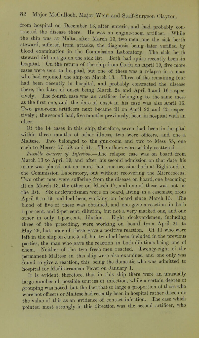 from hospital on December 13, after enteric, and had probably con- tracted the disease there. He was an engine-room artificer. While the ship was at Malta, after March 13, two men, one the sick berth steward, suffered from attacks, the diagnosis being later verified by blood examination in the Commission Laboratory. The sick berth steward did not go on the sick list. Both had quite recently been in hospital. On the return of the ship from Corfu on April 19, five more cases were sent to hospital, but one of these was a relapse in a mam who had rejoined the ship on March 13. Three of the remaining four had been recently in hospital, and probably contracted the disease there, the dates of onset being March 24 and April 3 and 16 respec- tively. The fourth case was an artificer belonging to the same mess as the first one, and the date of onset in his case was also April 16. Two gun-room artificers next became ill on April 23 and 25 respec- tively ; the second had, five months previously, been in hospital with an ulcer. Of the 14 cases in this ship, therefore, seven had been in hospital within three months of other illness, two were officers, and one a Maltese. Two belonged to the gun-room and two to Mess 55, one each to Messes 57, 59, and 61. The others were widely scattered. Possible Sources of Infection.—The relapse case was on board from March 13 to April 19, and after his second admission on that date his urine was plated out on more than one occasion both at Bighi and in the Commission Laboratory, but without recovering the Micrococcus. Two other men were suffering from the disease on board, one becoming ill on March 13, the other on March 17, and one of these was not on the list. Six dockyardsmen were on board, living in a casemate, from April 6 to 19, and had been working on board since March 13. The blood of five of these was obtained, and one gave a reaction in both 1-per-cent. and 2-per-cent. dilution, but not a very marked one, and one other in only 1-per-cent., dilution. Eight dockyardsmen, including three of the preceding, were working on board from April 21 to May 29, but none of these gave a positive reaction. Of 11 who were left in the ship on June 5, all but two had been included in the previous parties, the man who gave the reaction in both dilutions being one of them. Neither of the two fresh men reacted. Twenty-eight of the permanent Maltese in this ship were also examined and one only was found to give a reaction, this being the domestic who was admitted to hospital for Mediterranean Fever on January 1. It is evident, therefore, that in this ship there were an unusually large number of possible sources of infection, while a certain degree of grouping was noted, but the fact that so large a proportion of those who were not officers or Maltese had recently been in hospital rather discounts the value of this as an evidence of contact infection. The case which pointed most strongly in this direction was the second artificer, who