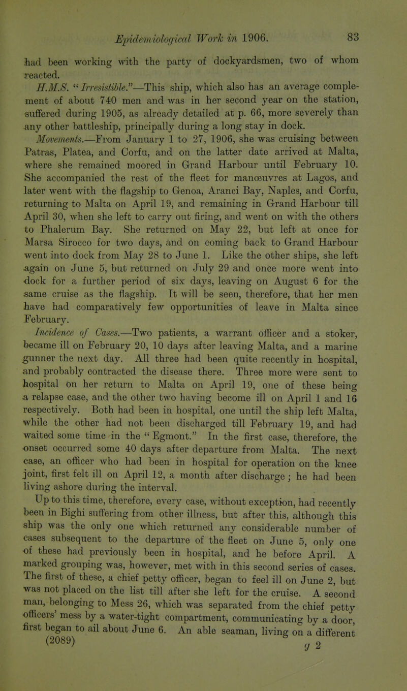 had been working with the party of dockyardsmen, two of whom reacted. H.M.S.  Irresistible.—This ship, which also has an average comple- ment of about 740 men and was in her second year on the station, suffered during 1905, as already detailed at p. 66, more severely than any other battleship, principally during a long stay in dock. Movements.—From January 1 to 27, 1906, she was cruising between Patras, Platea, and Corfu, and on the latter date arrived at Malta, where she remained moored in Grand Harbour until February 10. She accompanied the rest of the fleet for manoeuvres at Lagos, and later went with the flagship to Genoa, Aranci Bay, Naples, and Corfu, returning to Malta on April 19, and remaining in Grand Harbour till April 30, when she left to carry out firing, and went on with the others to Phalerum Bay. She returned on May 22, but left at once for Marsa Sirocco for two days, and on coming back to Grand Harbour went into dock from May 28 to June 1. Like the other ships, she left again on June 5, but returned on July 29 and once more went into dock for a further period of six days, leaving on August 6 for the same cruise as the flagship. It will be seen, therefore, that her men have had comparatively few opportunities of leave in Malta since February. Incidence of Cases.—Two patients, a warrant officer and a stoker, became ill on February 20, 10 days after leaving Malta, and a marine gunner the next day. All three had been quite recently in hospital, and probably contracted the disease there. Three more were sent to hospital on her return to Malta on April 19, one of these being a relapse case, and the other two having become ill on April 1 and 16 respectively. Both had been in hospital, one until the ship left Malta, while the other had not been discharged till February 19, and had waited some time in the  Egmont. In the first case, therefore, the onset occurred some 40 days after departure from Malta. The next case, an officer who had been in hospital for operation on the knee joint, first felt ill on April 12, a month after discharge; he had been living ashore during the interval. Up to this time, therefore, every case, without exception, had recently been in Bighi suffering from other illness, but after this, although this ship was the only one which returned any considerable number of cases subsequent to the departure of the fleet on June 5, only one of these had previously been in hospital, and he before April. A marked grouping was, however, met with in this second series of cases. The first of these, a chief petty officer, began to feel ill on June 2, but was not placed on the list till after she left for the cruise. A second man, belonging to Mess 26, which was separated from the chief petty officers' mess by a water-tight compartment, communicating by a door, first began to ail about June 6. An able seaman, living on a different (2089) 2