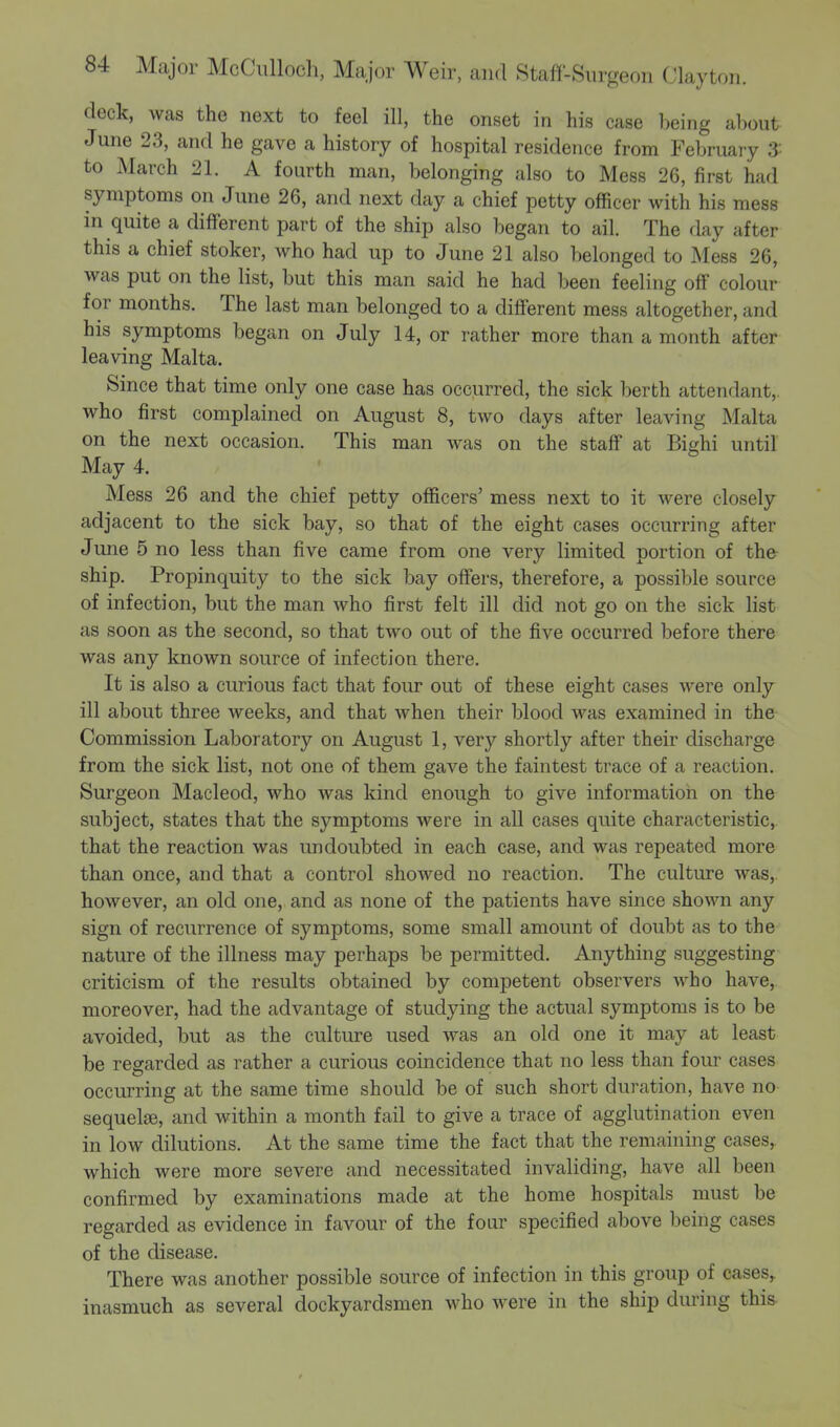 deck, was the next to feel ill, the onset in his case being about June 23, and he gave a history of hospital residence from February 3 to March 21. A fourth man, belonging also to Mess 26, first had symptoms on June 26, and next day a chief petty officer with his mess in quite a different part of the ship also began to ail. The day after this a chief stoker, who had up to June 21 also belonged to Mess 26, was put on the list, but this man said he had been feeling off colour for months. The last man belonged to a different mess altogether, and his symptoms began on July 14, or rather more than a month after leaving Malta. Since that time only one case has occurred, the sick berth attendant,, who first complained on August 8, two days after leaving Malta on the next occasion. This man was on the staff at Bighi until May 4. Mess 26 and the chief petty officers' mess next to it were closely adjacent to the sick bay, so that of the eight cases occurring after June 5 no less than five came from one very limited portion of the ship. Propinquity to the sick bay offers, therefore, a possible source of infection, but the man who first felt ill did not go on the sick list as soon as the second, so that two out of the five occurred before there was any known source of infection there. It is also a curious fact that four out of these eight cases were only ill about three weeks, and that when their blood was examined in the Commission Laboratory on August 1, very shortly after their discharge from the sick list, not one of them gave the faintest trace of a reaction. Surgeon Macleod, who was kind enough to give information on the subject, states that the symptoms were in all cases quite characteristic, that the reaction was undoubted in each case, and was repeated more than once, and that a control showed no reaction. The culture was, however, an old one, and as none of the patients have since shown any sign of recurrence of symptoms, some small amount of doubt as to the nature of the illness may perhaps be permitted. Anything suggesting criticism of the results obtained by competent observers who have, moreover, had the advantage of studying the actual symptoms is to be avoided, but as the culture used was an old one it may at least be regarded as rather a curious coincidence that no less than four cases occurring at the same time should be of such short duration, have no sequelae, and within a month fail to give a trace of agglutination even in low dilutions. At the same time the fact that the remaining cases, which were more severe and necessitated invaliding, have all been confirmed by examinations made at the home hospitals must be regarded as evidence in favour of the four specified above being cases of the disease. There was another possible source of infection in this group of cases, inasmuch as several dockyardsmen who were in the ship during this