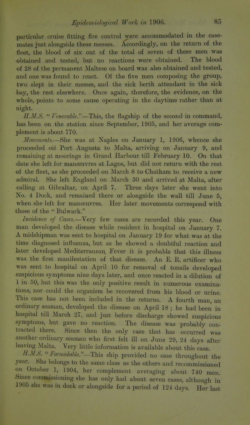particular cruise fitting fire control were accommodated in the case- mates just alongside these messes. Accordingly, on the return of the fleet, the blood of six out of the total of seven of these men was obtained and tested, but no reactions were obtained. The blood of 28 of the permanent Maltese on board was also obtained and tested, and one was found to react. Of the five men composing the group, two slept in their messes, and the sick berth attendant in the sick bay, the rest elsewhere. Once again, therefore, the evidence, on the whole, points to some cause operating in the daytime rather than at night. H.M.S.  Venerable.—This, the flagship of the second in command, has been on the station since September, 1905, and her average com- plement is about 770. Movements.—She was at Naples on January 1, 1906, whence she proceeded vid Port Augusta to Malta, arriving on January 9, and remaining at moorings in Grand Harbour till February 10. On that date she left for manoeuvres at Lagos, but did not return with the rest of the fleet, as she proceeded on March 8 to* Chatham to receive a new admiral. She left England on March 30 and arrived at Malta, after calling at Gibraltar, on April 7. Three days later she went into No. 4 Dock, and remained there or alongside the wall till June 5, when she left for manoeuvres. Her later movements correspond with those of the  Bulwark. Incidence of Cases.—Very few cases are recorded this year. One man developed the disease while resident in hospital on January 7. A midshipman was sent to hospital on January 19 for what was at the time diagnosed influenza, but as he showed a doubtful reaction and later developed Mediterranean Fever it is probable that this illness was the first manifestation of that disease. An E. R. artificer who was sent to hospital on April 10 for removal of tonsils developed suspicious symptoms nine days later, and once reacted in a dilution of 1 in 50, but this was the only positive result in numerous examina- tions, nor could the organism be recovered from his blood or urine. This case has not been included in the returns. A fourth man, an ordinary seaman, developed the disease on April 18; he had been in hospital till March 27, and just before discharge showed suspicious symptoms, but gave no reaction. The disease was probably con- tracted there. Since then the only case that has occurred was another ordinary seaman who first felt ill on June 29, 24 days after leaving Malta. Very little information is available about this case. H.M.S.  Formidable.—This ship provided no case throughout the year. She belongs to the same class as the others and recommissioned on October 1, 1904, her complement averaging about 740 men. Since commissioning she has only had about seven cases, although in 1905 she was in dock or alongside for a period of 124 days. Her last