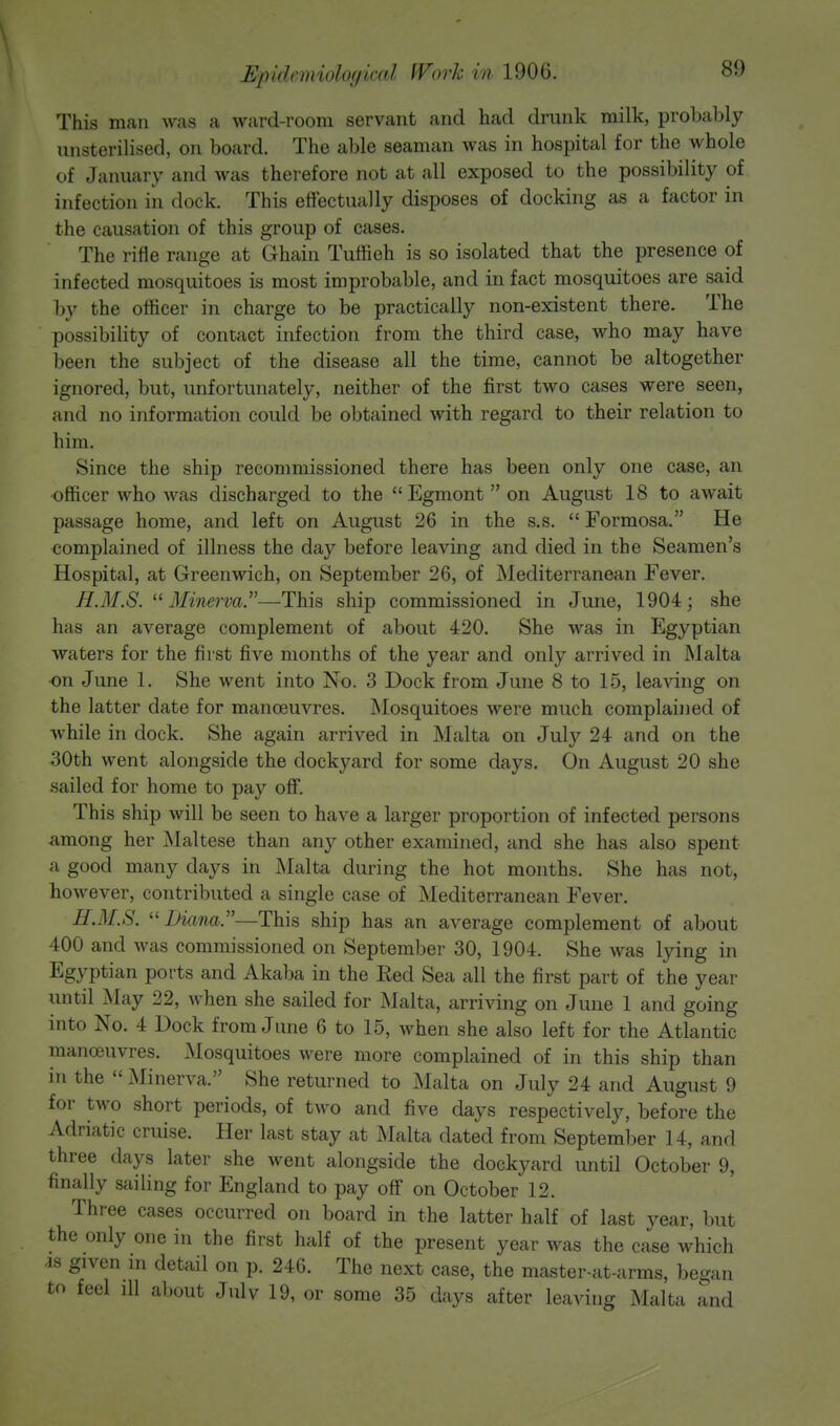 This man was a ward-room servant and had drunk milk, probably unsterilised, on board. The able seaman was in hospital for the whole of January and was therefore not at all exposed to the possibility of infection in dock. This effectually disposes of docking as a factor in the causation of this group of cases. The rifle range at Ghain Tuffieh is so isolated that the presence of infected mosquitoes is most improbable, and in fact mosquitoes are said by the officer in charge to be practically non-existent there. The possibility of contact infection from the third case, who may have been the subject of the disease all the time, cannot be altogether ignored, but, unfortunately, neither of the first two cases were seen, and no information could be obtained with regard to their relation to him. Since the ship recommissioned there has been only one case, an officer who was discharged to the Egmont on August 18 to await passage home, and left on August 26 in the s.s.  Formosa. He complained of illness the day before leaving and died in the Seamen's Hospital, at Greenwich, on September 26, of Mediterranean Fever. H.M.S. Minerva.—This ship commissioned in June, 1904; she has an average complement of about 420. She was in Egyptian waters for the first five months of the year and only arrived in Malta on June 1. She went into No. 3 Dock from June 8 to 15, leaving on the latter date for manoeuvres. Mosquitoes were much complained of while in dock. She again arrived in Malta on July 24 and on the 30th went alongside the dockyard for some days. On August 20 she sailed for home to pay off. This ship will be seen to have a larger proportion of infected persons among her Maltese than any other examined, and she has also spent a good many days in Malta during the hot months. She has not, however, contributed a single case of Mediterranean Fever. H.M.S. Liana.—This ship has an average complement of about 400 and was commissioned on September 30, 1904. She was lying in Egyptian ports and Akaba in the Eed Sea all the first part of the year until May 22, when she sailed for Malta, arriving on June 1 and going into No. 4 Dock from June 6 to 15, when she also left for the Atlantic manoeuvres. Mosquitoes were more complained of in this ship than in the Minerva. She returned to Malta on July 24 and August 9 for two short periods, of two and five days respectively, before the Adriatic cruise. Her last stay at Malta dated from September 14, and three days later she went alongside the dockyard until October 9, finally sailing for England to pay off on October 12. Three cases occurred on board in the latter half of last year, but the only one in the first half of the present year was the case which is given in detail on p. 246. The next case, the master-at-arms, began to feel ill about Julv 19, or some 35 days after leaving Malta and
