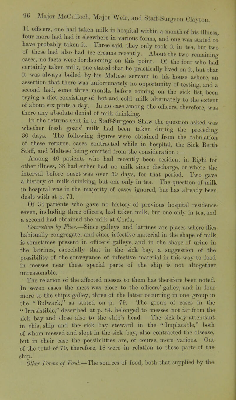 11 officers, one had taken milk in hospital within a month of his illness four more had had it elsewhere in various forms, and one was stated to' have probably taken it. Three said they only took it in tea, but two of these had also had ice creams recently. About the two remaining cases, no facts were forthcoming on this point. Of the four who had certainly taken milk, one stated that he practically lived on it, but that it was always boiled by his Maltese servant in his house ashore, an assertion that there was unfortunately no opportunity of testing, and a second had, some three months before coming on the sick list, been trying a diet consisting of hot and cold milk alternately to the extent of about six pints a day. In no case among the officers, therefore, was there any absolute denial of milk drinking. In the returns sent in to Staff-Surgeon Shaw the question asked was whether fresh goats' milk had been taken during the preceding 30 days. The following figures were obtained from the tabulation of these returns, cases contracted while in hospital, the Sick Berth Staff, and Maltese being omitted from the consideration :— Among 40 patients who had recently been resident in Bighi for other illness, 38 had either had no milk since discharge, or where the interval before onset was over 30 days, for that period. Two gave a history of milk drinking, but one only in tea. The question of milk in hospital was in the majority of cases ignored, but has already been, dealt with at p. 71. Of 34 patients who gave no history of previous hospital residence seven, including three officers, had taken milk, but one only in tea, and a second had obtained the milk at Corfu. Convection by Flies.—Since galleys and latrines are places where flies habitually congregate, and since infective material in the shape of milk is sometimes present in officers' galleys, and in the shape of urine in the latrines, especially that in the sick bay, a suggestion of the possibility of the conveyance of infective material in this way to food in messes near these special parts of the ship is not altogether unreasonable. The relation of the affected messes to them has therefore been noted. In seven cases the mess was close to the officers' galley, and in four more to the ship's galley, three of the latter occurring in one group in the Bulwark, as stated on p. 79. The group of cases in the  Irresistible, described at p. 84, belonged to messes not far from the sick bay and close also to the ship's head. The sick bay attendant in this ship and the sick bay steward in the  Implacable, both of whom messed and slept in the sick bay, also contracted the disease, but in their case the possibilities are, of course, more various. Out of the total of 70, therefore, 18 were in relation to these parts of the ship. Other Forms of Food.—The sources of food, both that supplied by the