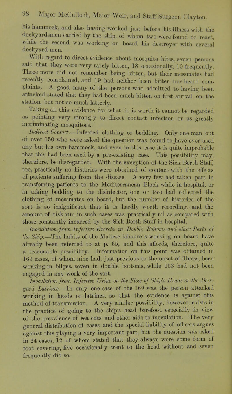 his hammock, and also having worked just before his illness with the dockyardsmen carried by the ship, of whom two were found to react, while the second was working on board his destroyer with several dockyard men. With regard to direct evidence about mosquito bites, seven persons said that they were very rarely bitten, 18 occasionally, 10 frequently. Three more did not remember being bitten, but their messmates had recently complained, and 19 had neither been bitten nor heard com- plaints. A good many of the persons who admitted to having been attacked stated that they had been much bitten on first arrival on the station, but not so much latterly. Taking all this evidence for what it is worth it cannot be regarded as pointing very strongly to direct contact infection or as greatly incriminating mosquitoes. Indirect Contact.—Infected clothing or bedding. Only one man out of over 150 who were asked the question was found to have ever used any but his own hammock, and even in this case it is quite improbable that this had been used by a pre-existing case. This possibility may, therefore, be disregarded. With the exception of the Sick Berth Staff, too, practically no histories were obtained of contact with the effects of patients suffering from the disease. A very few had taken part in transferring patients to the Mediterranean Block while in hospital, or in taking bedding to the disinfector, one or two had collected the clothing of messmates on board, but the number of histories of the sort is so insignificant that it is hardly worth recording, and the amount of risk run in such cases was practically nil as compared with those constantly incurred by the Sick Berth Staff in hospital. Inoculation from Infective Excreta in Doable Bottoms and other Parts of the Ship.—The habits of the Maltese labourers working on board have already been referred to at p. 65, and this affords, therefore, quite a reasonable possibility. Information on this point was obtained in 169 cases, of whom nine had, just previous to the onset of illness, been working in bilges, seven in double bottoms, while 153 had not been engaged in any work of the sort. Inoculation from Infective Urine on tlie Floor of Ship's Heads or the Dock- yard Latrines.—In only one case of the 169 was the person attacked working in heads or latrines, so that the evidence is against this method of transmission. A very similar possibility, however, exists in the practice of going to the ship's head barefoot, especially in view of the prevalence of sea cuts and other aids to inoculation. The very general distribution of cases and the special liability of officers argues against this playing a very important part, but the question was asked in 24 cases, 12 of whom stated that they always wore some form of foot covering, five occasionally went to the head without and seven frequently did so.