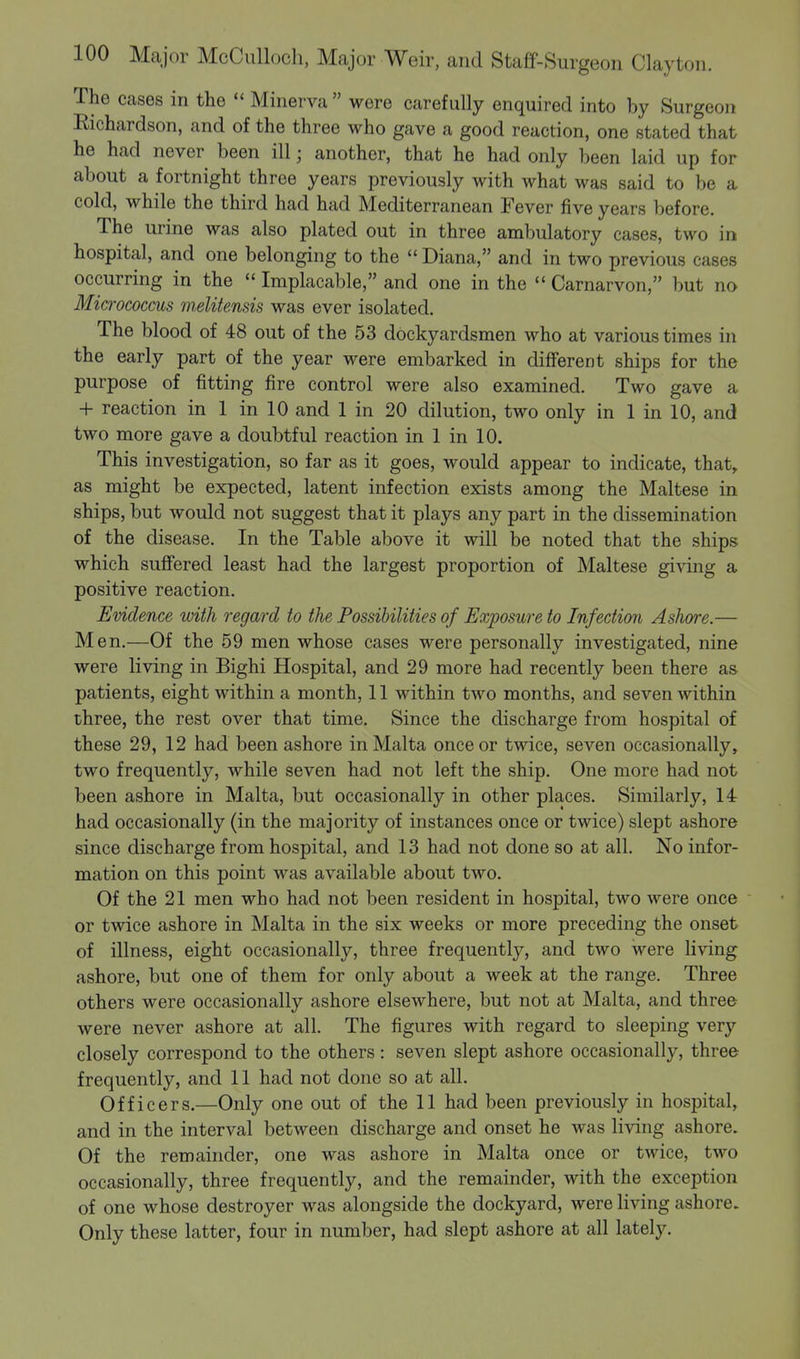 The cases in the  Minerva  were carefully enquired into by Surgeon Richardson, and of the three who gave a good reaction, one stated that he had never been ill; another, that he had only been laid up for about a fortnight three years previously with what was said to be a cold, while the third had had Mediterranean Fever five years before. The urine was also plated out in three ambulatory cases, two in hospital, and one belonging to the  Diana, and in two previous cases occurring in the  Implacable, and one in the Carnarvon, but no Micrococcus m,elite.nsis was ever isolated. The blood of 48 out of the 53 dockyardsmen who at various times in the early part of the year were embarked in different ships for the purpose of fitting fire control were also examined. Two gave a + reaction in 1 in 10 and 1 in 20 dilution, two only in 1 in 10, and two more gave a doubtful reaction in 1 in 10. This investigation, so far as it goes, would appear to indicate, that, as might be expected, latent infection exists among the Maltese in ships, but would not suggest that it plays any part in the dissemination of the disease. In the Table above it will be noted that the ships which suffered least had the largest proportion of Maltese giving a positive reaction. Evidence with regard to the Possibilities of Exposure to Infection Ashore.— Men.—Of the 59 men whose cases were personally investigated, nine were living in Bighi Hospital, and 29 more had recently been there as patients, eight within a month, 11 within two months, and seven within three, the rest over that time. Since the discharge from hospital of these 29, 12 had been ashore in Malta once or twice, seven occasionally, two frequently, while seven had not left the ship. One more had not been ashore in Malta, but occasionally in other places. Similarly, 14 had occasionally (in the majority of instances once or twice) slept ashore since discharge from hospital, and 13 had not done so at all. No infor- mation on this point was available about two. Of the 21 men who had not been resident in hospital, two were once or twice ashore in Malta in the six weeks or more preceding the onset of illness, eight occasionally, three frequently, and two were living ashore, but one of them for only about a week at the range. Three others were occasionally ashore elsewhere, but not at Malta, and three were never ashore at all. The figures with regard to sleeping very closely correspond to the others: seven slept ashore occasionally, three frequently, and 11 had not done so at all. Officers.—Only one out of the 11 had been previously in hospital, and in the interval between discharge and onset he was living ashore. Of the remainder, one was ashore in Malta once or twice, two occasionally, three frequently, and the remainder, with the exception of one whose destroyer was alongside the dockyard, were living ashore. Only these latter, four in number, had slept ashore at all lately.