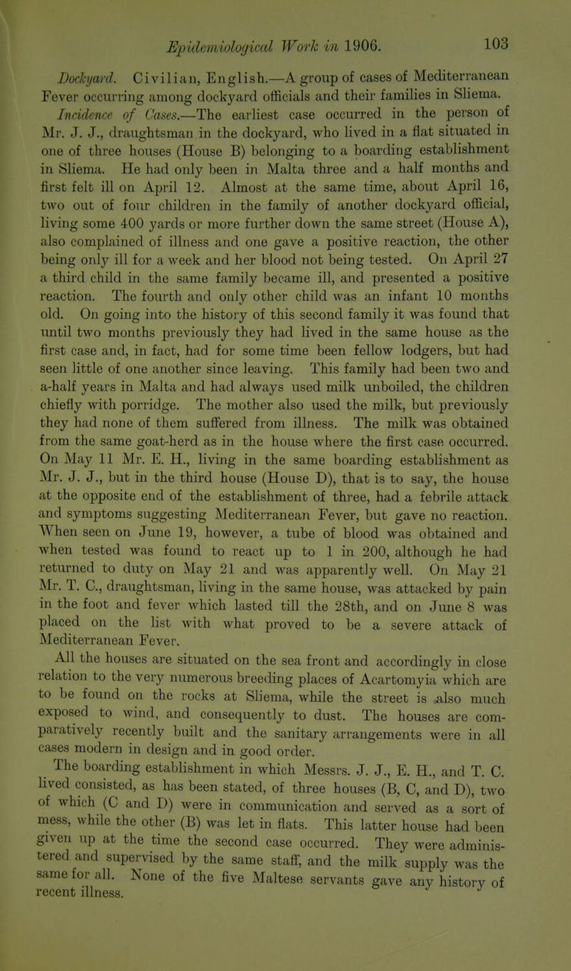 Dockyard. Civilian, English.—A group of cases of Mediterranean Fever occurring among dockyard officials and their families in Sliema. Incidence of Cases.—The earliest case occurred in the person of Mr. J. J., draughtsman in the dockyard, who lived in a flat situated in one of three houses (House B) belonging to a boarding establishment in Sliema. He had only been in Malta three and a half months and first felt ill on April 12. Almost at the same time, about April 16, two out of four children in the family of another dockyard official, living some 400 yards or more further down the same street (House A), also complained of illness and one gave a positive reaction, the other being only ill for a week and her blood not being tested. On April 27 a third child in the same family became ill, and presented a positive reaction. The fourth and only other child was an infant 10 months old. On going into the history of this second family it was found that until two months previously they had lived in the same house as the first case and, in fact, had for some time been fellow lodgers, but had seen little of one another since leaving. This family had been two and a-half years in Malta and had always used milk unboiled, the children chiefly with porridge. The mother also used the milk, but previously they had none of them suffered from illness. The milk was obtained from the same goat-herd as in the house where the first case occurred. On May 11 Mr. E. H., living in the same boarding establishment as Mr. J. J., but in the third house (House D), that is to say, the house at the opposite end of the establishment of three, had a febrile attack and symptoms suggesting Mediterranean Fever, but gave no reaction. When seen on June 19, however, a tube of blood was obtained and when tested was found to react up to 1 in 200, although he had returned to duty on May 21 and was apparently well. On May 21 Mr. T. C, draughtsman, living in the same house, was attacked by pain in the foot and fever which lasted till the 28th, and on June 8 was placed on the list with what proved to be a severe attack of Mediterranean Fever. All the houses are situated on the sea front and accordingly in close relation to the very numerous breeding places of Acartomyia which are to be found on the rocks at Sliema, while the street is .also much exposed to wind, and consequently to dust. The houses are com- paratively recently built and the sanitary arrangements were in all cases modern in design and in good order. The boarding establishment in which Messrs. J. J., E. H., and T. C. lived consisted, as has been stated, of three houses (B, C, and D), two of which (C and D) were in communication and served as a sort of mess, while the other (B) was let in flats. This latter house had been given up at the time the second case occurred. They were adminis- tered and supervised by the same staff, and the milk supply was the same for all. None of the five Maltese servants gave any history of recent illness.