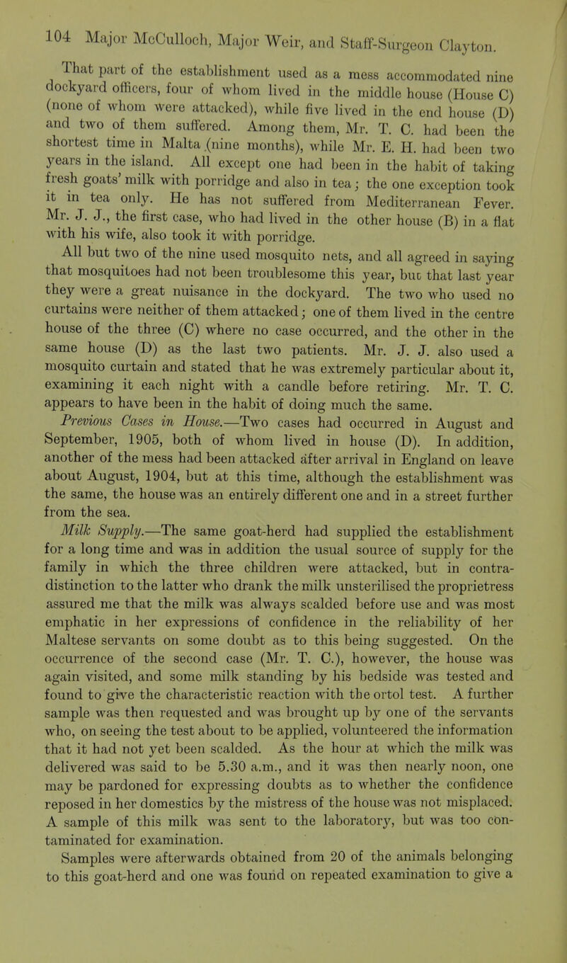 That part of the establishment used as a mess accommodated nine dockyard officers, four of whom lived in the middle house (House C) (none of whom were attacked), while five lived in the end house (D) and two of them suffered. Among them, Mr. T. C. had been the shortest time in Malta .(nine months), while Mr. E. H. had been two years in the island. All except one had been in the habit of taking fresh goats' milk with porridge and also in tea • the one exception took it in tea only. He has not suffered from Mediterranean Fever. Mr. J. J., the first case, who had lived in the other house (B) in a flat with his wife, also took it with porridge. All but two of the nine used mosquito nets, and all agreed in saying that mosquitoes had not been troublesome this year, buu that last year they were a great nuisance in the dockyard. The two who used no curtains were neither of them attacked; one of them lived in the centre house of the three (C) where no case occurred, and the other in the same house (D) as the last two patients. Mr. J. J. also used a mosquito curtain and stated that he was extremely particular about it, examining it each night with a candle before retiring. Mr. T. C. appears to have been in the habit of doing much the same. Previous Cases in House.—Two cases had occurred in August and September, 1905, both of whom lived in house (D). In addition, another of the mess had been attacked after arrival in England on leave about August, 1904, but at this time, although the establishment was the same, the house was an entirely different one and in a street further from the sea. Milk Supply.—The same goat-herd had supplied the establishment for a long time and was in addition the usual source of supply for the family in which the three children were attacked, but in contra- distinction to the latter who drank the milk unsterilised the proprietress assured me that the milk was always scalded before use and was most emphatic in her expressions of confidence in the reliability of her Maltese servants on some doubt as to this being suggested. On the occurrence of the second case (Mr. T. C), however, the house was again visited, and some milk standing by his bedside was tested and found to give the characteristic reaction with the ortol test. A further sample was then requested and was brought up by one of the servants who, on seeing the test about to be applied, volunteered the information that it had not yet been scalded. As the hour at which the milk was delivered was said to be 5.30 a.m., and it was then nearly noon, one may be pardoned for expressing doubts as to whether the confidence reposed in her domestics by the mistress of the house was not misplaced. A sample of this milk was sent to the laboratory, but was too con- taminated for examination. Samples were afterwards obtained from 20 of the animals belonging to this goat-herd and one was found on repeated examination to give a