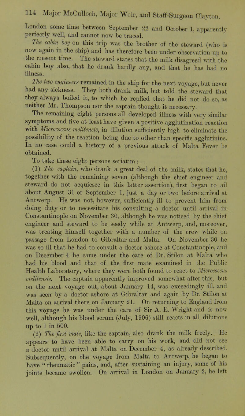 London some time between September 22 and October 1, apparently perfectly well, and cannot now be traced. The cabin boy on this trip was the brother of the steward (who is now again in the ship) and has therefore been under observation up to the rresent time. The steward states that the milk disagreed with the cabin boy also, that he drank hardly any, and that he has had no illness. The two engineers remained in the ship for the next voyage, but never had any sickness. They both drank milk, but told the steward that they always boiled it, to which he replied that he did not do so, as neither Mr. Thompson nor the captain thought it necessary. The remaining eight persons all developed illness with very similar symptoms and five at least have given a positive agglutination reaction with Micrococcus melitensis, in dilution sufficiently high to eliminate the possibility of the reaction being due to other than specific agglutinins. In no case could a history of a previous attack of Malta Fever be obtained. To take these eight persons seriatim:— (1) The captain, who drank a great deal of the milk, states that he, together with the remaining seven (although the chief engineer and steward do not acquiesce in this latter assertion), first began to ail about August 31 or September 1, just a day or two before arrival at Antwerp. He was not, however, sufficiently ill to prevent him from doing duty or to necessitate his consulting a doctor until arrival in Constantinople on November 30, although he was noticed by the chief engineer and steward to be seedy while at Antwerp, and, moreover, was treating himself together with a number of the crew while on passage from London to Gibraltar and Malta. On November 30 he was so ill that he had to consult a doctor ashore at Constantinople, and on December 4 he came under the care of Dr. Stilon at Malta who had his blood and that of the first mate examined in the Public Health Laboratory, where they were both found to react to Micrococcus melitensis. The captain apparently improved somewhat after this, but on the next voyage out, about January 14, was exceedingly ill, and was seen by a doctor ashore at Gibraltar and again by Dr. Stilon at Malta on arrival there on January 21. On returning to England from this voyage he was under the care of Sir A. E. Wright and is now well, although his blood serum (July, 1906) still reacts in all dilutions up to 1 in 500. (2) The first mate, like the captain, also drank the milk freely. He appears to have been able to carry on his work, and did not see a doctor until arrival at Malta on December 4, as already described. Subsequently, on the voyage from Malta to Antwerp, he began to have  rheumatic  pains, and, after sustaining an injury, some of his joints became swollen. On arrival in London on January 2, he left