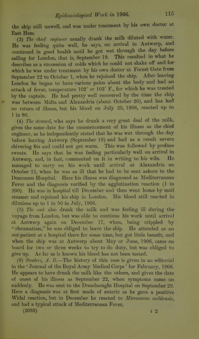 the ship still unwell, and was under treatment by his own doctor at East Ham. (3) The chief engineer usually drank the milk diluted with water. He was feeling quite well, he says, on arrival in Antwerp, and continued in good health until he got wet through the day before sailing for London, that is, September 19. This resulted in what he describes as a succession of colds which he could not shake off and for which he was under treatment by his own doctor at Forest Gate from September 22 to October 1, when he rejoined the ship. After leaving London he began to have various pains about the body and had an attack of fever, temperature 102° or 103° F., for which he was treated by the captain. He had pretty well recovered by the time the ship was between Malta and Alexandria (about October 20), and has had no return of illness, but his blood on July 25, 1906, reacted up to 1 in 80. (4) The steward, who says he drank a very great deal of the milk, gives the same date for the commencement of his illness as the chief engineer, as he independently stated that he was wet through the day before leaving Antwerp (September 19) and had as a result severe shivering fits and could not get warm. This was followed by profuse sweats. He says that he was feeling particularly well on arrival in Antwerp, and, in fact, commented on it in writing to his wife. He managed to carry on his work until arrival at Alexandria on October 21, when he was so ill that he had to be sent ashore to the Deaconess Hospital. Here his illness was diagnosed as Mediterranean Fever and the diagnosis verified by the agglutination reaction (1 in 200). He was in hospital till December and then went home by mail steamer and rejoined his ship in London. His blood still reacted in dilutions up to 1 in 50 in July, 1906. (5) The cook also drank the milk and was feeling ill during the voyage from London, but was able to continue his work until arrival at Antwerp again on December 17, when, being crippled by rheumatism, he was obliged to leave the ship. He attended as an out-patient at a hospital there for some time, but got little benefit, and when the ship was at Antwerp about May or June, 1906, came on board for two or three weeks to try to do duty, but was obliged to give up. As far as is known his blood,has not been tested. (6) Swaters, A. B.—The history of this case is given in an editorial in the 1 Journal of the Royal Army Medical Corps ' for February, 1906. He appears to have drunk the milk like the others, and gives the date of onset of his illness as September 22, when symptoms came on suddenly. He was sent to the Dreadnought Hospital on September 29. Here a diagnosis was at first made of enteric as he gave a positive Widal reaction, but in December he reacted to Micrococcus melitensis, and had a typical attack of Mediterranean Fever. (2089) ' i 2