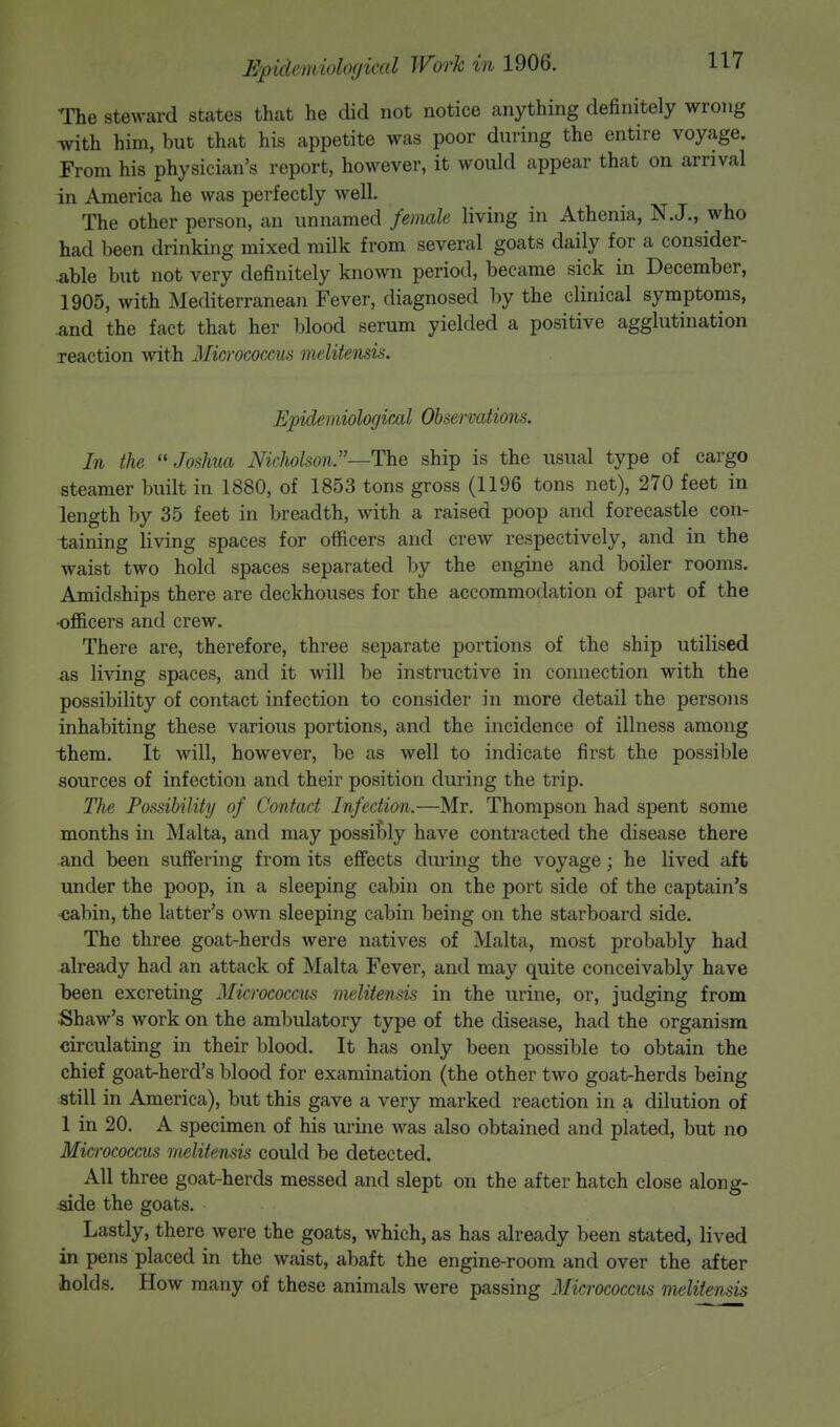 The steward states that he did not notice anything definitely wrong with him, but that his appetite was poor during the entire voyage. From his physician's report, however, it would appear that on arrival in America he was perfectly well. The other person, an unnamed female living in Athenia, N.J., who had been drinking mixed milk from several goats daily for a consider- able but not very definitely known period, became sick in December, 1905, with Mediterranean Fever, diagnosed by the clinical symptoms, and the fact that her blood serum yielded a positive agglutination reaction with Micrococcus melitensis. Epidemiological Observations. In the Joshua Nicholson—The ship is the usual type of cargo steamer built in 1880, of 1853 tons gross (1196 tons net), 270 feet in length by 35 feet in breadth, with a raised poop and forecastle con- taining living spaces for officers and crew respectively, and in the waist two hold spaces separated by the engine and boiler rooms. Amidships there are deckhouses for the accommodation of part of the •officers and crew. There are, therefore, three separate portions of the ship utilised as living spaces, and it will be instructive in connection with the possibility of contact infection to consider in more detail the persons inhabiting these various portions, and the incidence of illness among them. It will, however, be as well to indicate first the possible sources of infection and their position during the trip. The Possibility of Contact Infection.—Mr. Thompson had spent some months in Malta, and may possibly have contracted the disease there and been suffering from its effects during the voyage; he lived aft under the poop, in a sleeping cabin on the port side of the captain's ■cabin, the latter's own sleeping cabin being on the starboard side. The three goat-herds were natives of Malta, most probably had already had an attack of Malta Fever, and may quite conceivably have been excreting Micrococcus melitensis in the urine, or, judging from Shaw's work on the ambulatory type of the disease, had the organism circulating in their blood. It has only been possible to obtain the chief goat-herd's blood for examination (the other two goat-herds being still in America), but this gave a very marked reaction in a dilution of 1 in 20. A specimen of his urine was also obtained and plated, but no Micrococcus melitensis could be detected. All three goat-herds messed and slept on the after hatch close along- side the goats. Lastly, there were the goats, which, as has already been stated, lived in pens placed in the waist, abaft the engine-room and over the after holds. How many of these animals were passing Micrococcus melitensis