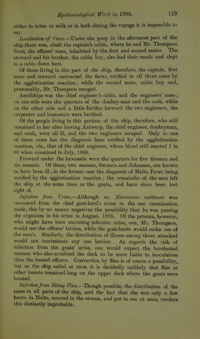 either in urine or milk or in both during the voyage it is impossible to say. Localisation of Cases.— Under the poop in the aftermost part of the ship there was, abaft the captain's cabin, where he and Mr. Thompson lived, the officers' mess, inhabited by the first and second mates. The steward and his brother, the cabin boy, also had their meals and slept in a cabin down here. Of those living in this part of the ship, therefore, the captain, first mate and steward contracted the fever, verified in all three cases by the agglutination reaction; while the second mate, cabin boy and, presumably, Mr. Thompson escaped. Amidships was the chief engineer's cabin, and the engineers' mess; on one side were the quarters of the donkey-man and the cook, while on the other side and a little further forward the two engineers, the carpenter and boatswain were berthed. Of the people living in this portion of the ship, therefore, who still remained in her after leaving Antwerp, the chief engineer, donkeyman, and cook, were all ill, and the two engineers escaped. Only in one of these cases has the diagnosis been verified by the agglutination reaction, viz., that of the chief engineer, whose blood still reacted 1 in 80 when examined in July, 1906. Forward under the forecastle were the quarters for five firemen and six seamen. Of these, two seamen, Swaters and Johansen, are known to have been ill; in the former case the diagnosis of Malta Fever being verified by the agglutination reaction ; the remainder of the men left the ship at the same time as the goats, and have since been lost sight of. Infection from Urine.—Although no Micrococcus melitensis was recovered from the chief goat-herd's urine in the one examination made, this by no means negatives the possibility that he was passing the organism in his urine in August, 1905. Of the persons, however, who might have been excreting infective urine, one, Mr. Thompson, would use the officers' latrine, while the goat-herds would make use of the men's. Similarly, the distribution of illness among those attacked would not incriminate any one latrine. As regards the risk of infection from the goats' urine, one would expect the barefooted seamen who also scrubbed the deck to be more liable to inoculation than the booted officers. Convection by flies is of course a possibility, but as the ship sailed at once, it is decidedly unlikely that flies or other insects remained long on the upper deck where the goats were located. Infection from Biting Flies.—Though possible, the distribution of the cases in all parts of the ship, and the fact that she was only a few hours in Malta, moored in the stream, and put to sea at once, renders this distinctly improbable.