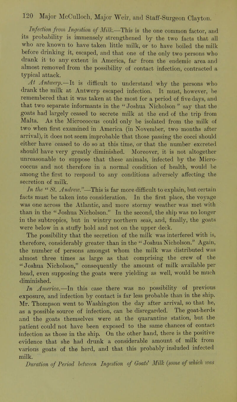 Infection from Ingestion of Milk.—This is the one common factor, and its probability is immensely strengthened by the two facts that all who are known to have taken little milk, or to have boiled the milk before drinking it, escaped, and that one of the only two persons who drank it to any extent in America, far from the endemic area and almost removed from the possibility of contact infection, contracted a typical attack. At Antwerp—It is difficult to understand why the persons who drank the milk at Antwerp escaped infection. It must, however, be remembered that it was taken at the most for a period of five days, and that two separate informants in the Joshua Nicholson  say that the goats had largely ceased to secrete milk at the end of the trip from Malta. As the Micrococcus could only be isolated from the milk of two when first examined in America (in November, two months after arrival), it does not seem improbable that those passing the cocci should either have ceased to do so at this time, or that the number excreted should have very greatly diminished. Moreover, it is not altogether unreasonable to suppose that these animals, infected by the Micro- coccus and not therefore in a normal condition of health, would be among the first to respond to any conditions adversely affecting the secretion of milk. In the  St. Andrew.—This is far more difficult to explain, but certain facts must be taken into consideration. In the first place, the voyage was one across the Atlantic, and more stormy weather was met with than in the  Joshua Nicholson. In the second, the ship was no longer in the subtropics, but in wintry northern seas, and, finally, the goats were below in a stuffy hold and not on the upper deck. The possibility that the secretion of the milk was interfered with is, therefore, considerably greater than in the  Joshua Nicholson. Again, the number of persons amongst whom the milk was distributed was almost three times as large as that comprising the crew of the  Joshua Nicholson, consequently the amount of milk available per head, even supposing the goats were yielding as well, would be much diminished. In America.—In this case there was no possibility of previous exposure, and infection by contact is far less probable than in the ship. Mr. Thompson went to Washington the day after arrival, so that he, as a possible source of infection, can be disregarded. The goat-herds and the goats themselves were at the quarantine station, but the patient could not have been exposed to the same chances of contact infection as those in the ship. On the other hand, there is the positive evidence that she had drunk a considerable amount of milk from various goats of the herd, and that this probably insluded infected milk. Duration of Period between Ingestion of Goats' Milk (some of which was