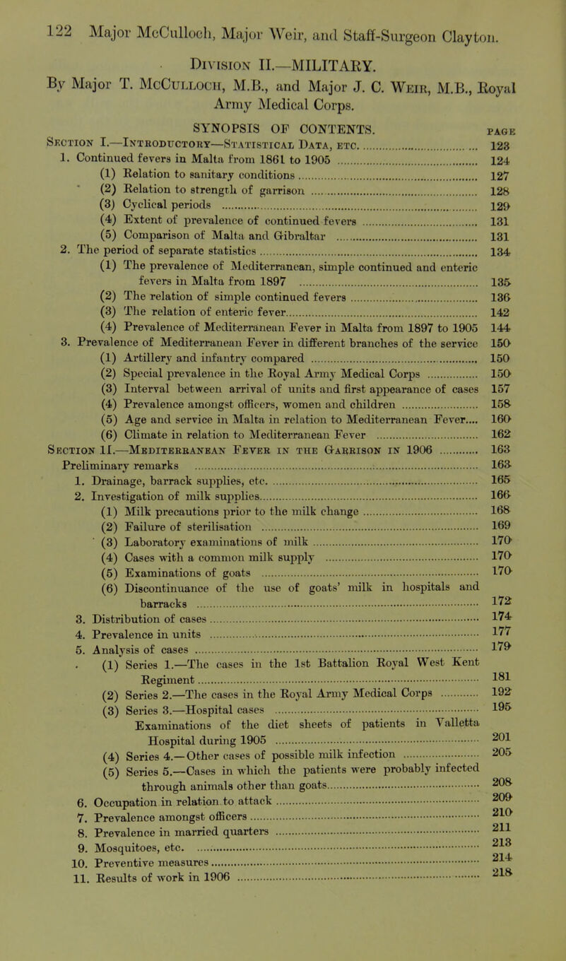 Division II.—MILITARY. By Major T. MoCuLLOOH, M.B., and Major J. C. Weir, M.B., BoyaJ Army Medical Corps. SYNOPSIS OP CONTENTS. page Section I.—Introductory—Statistical Data, etc 123 1. Continued fevers in Malta from 1861 to 1905 124 (1) Relation to sanitary conditions 127 (2) Relation to strength of garrison 128 (3) Cyclical periods 12«> (4) Extent of prevalence of continued fevers 131 (5) Comparison of Malt a and Gibraltar 131 2. The period of separate statistics 134 (1) The prevalence of Mediterranean, simple continued and enteric fevers in Malta from 1897 135 (2) The relation of simple continued fevers 136 (3) The relation of enteric fever 142 (4) Prevalence of Mediterranean Fever in Malta from 1897 to 1905 144 3. Prevalence of Mediterranean Fever in different branches of the service 150 (1) Artillery and infantry compared 150 (2) Special prevalence in the Royal Army Medical Corps 150 (3) Interval between arrival of units and first appearance of cases 157 (4) Prevalence amongst officers, women and children 158 (5) Age and service in Malta in relation to Mediterranean Fever.... 160 (6) Climate in relation to Mediterranean Fever 162 Suction II.—Mediterranean Fever in the Garrison in 1906 163 Preliminary remarks ', 163 1. Drainage, barrack supplies, etc 165 2. Investigation of milk supplies 166 (1) Milk precautions prior to the milk change 168 (2) Failure of sterilisation 169 (3) Laboratory examinations of milk 170 (4) Cases with a common milk supply 170 (5) Examinations of goats 170 (6) Discontinuance of the use of goats' milk in hospitals and barracks 1*2 3. Distribution of cases 174 4. Prevalence in units 177 5. Analysis of cases 179 (1) Series 1.—The cases in the 1st Battalion Royal West Kent Regiment 181 (2) Series 2.—The cases in the Royal Army Medical Corps 192 (3) Series 3.—Hospital cases 195 Examinations of the diet sheets of patients in Valletta Hospital during 1905 201 (4) Series 4.—Other cases of possible milk infection 205 (5) Series 5.—Cases in which the patients were probably infected through animals other than goats 208 6. Occupation in relation to attack 209 7. Prevalence amongst officers 210 8. Prevalence in married quarters 211 9. Mosquitoes, etc 10. Preventive measures 11. Results of work in 1906 218