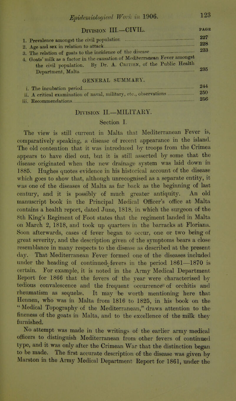 Division III.—CIVIL. pagk 227 1. Prevalence amongst the civil population ° ' 2. Age and sex in relation to attack 3. The relation of goats to the incidence of the disease 233 4. Goats' milk as a factor in the causation of Mediterranean Fever amongst the civil population. By Dr. A. Crjtikn, of the Public Health Department, Malta 235 GENERAL SUMMAK Y. i. The incubation period 2^ ii. A critical examination of naval, military, etc., observations 250 iii. Recommendations Division II.—MILITARY. Section I. The view is still current in Malta that Mediterranean Fever is, comparatively speaking, a disease of recent appearance in the island. The old contention that it was introduced by troops from the Crimea appears to have died out, but it is still asserted by some that the disease originated when the new drainage system was laid clown in 1885. Hughes quotes evidence in his historical account of the disease which goes to show that, although unrecognised as a separate entity, it was one of the diseases of Malta as far back as the beginning of last century, and it is possibly of much greater antiquity. An old manuscript book in the Principal Medical Officer's office at Malta contains a health report, dated June, 1818, in which the surgeon of the 8th King's Regiment of Foot states that the regiment landed in Malta on March 2, 1818, and took up quarters in the barracks at Floriana. Soon afterwards, cases of fever began to occur, one or two being of great severity, and the description given of the symptoms bears a close resemblance in many respects to the disease as described at the present day. That Mediterranean Fever formed one of the diseases included under the heading of continued-fevers in the period 1861—1870 is certain. For example, it is noted in the Army Medical Department Report for 1866 that the fevers of the year were characterised by tedious convalescence and the frequent occurrence of orchitis and rheumatism as sequelas. It may be worth mentioning here that Hennen, who was in Malta from 1816 to 1825, in his book on the  Medical Topography of the Mediterranean, draws attention to the fineness of the goats in Malta, and to the excellence of the milk they furnished. No attempt was made in the writings of the earlier army medical officers to distinguish Mediterranean from other fevers of continued type, and it was only after the Crimean War that the distinction began to be made. The first accurate description of the disease Avas given by Marston in tho Army Medical Department Report for 1861, under the